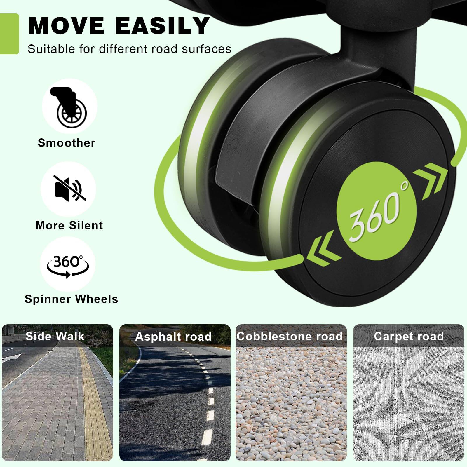 MOVE EASILY  
Suitable for different road surfaces  
- Smoother  
- More Silent  
- 360° Spinner Wheels  

Side Walk  
Asphalt road  
Cobblestone road  
Carpet road