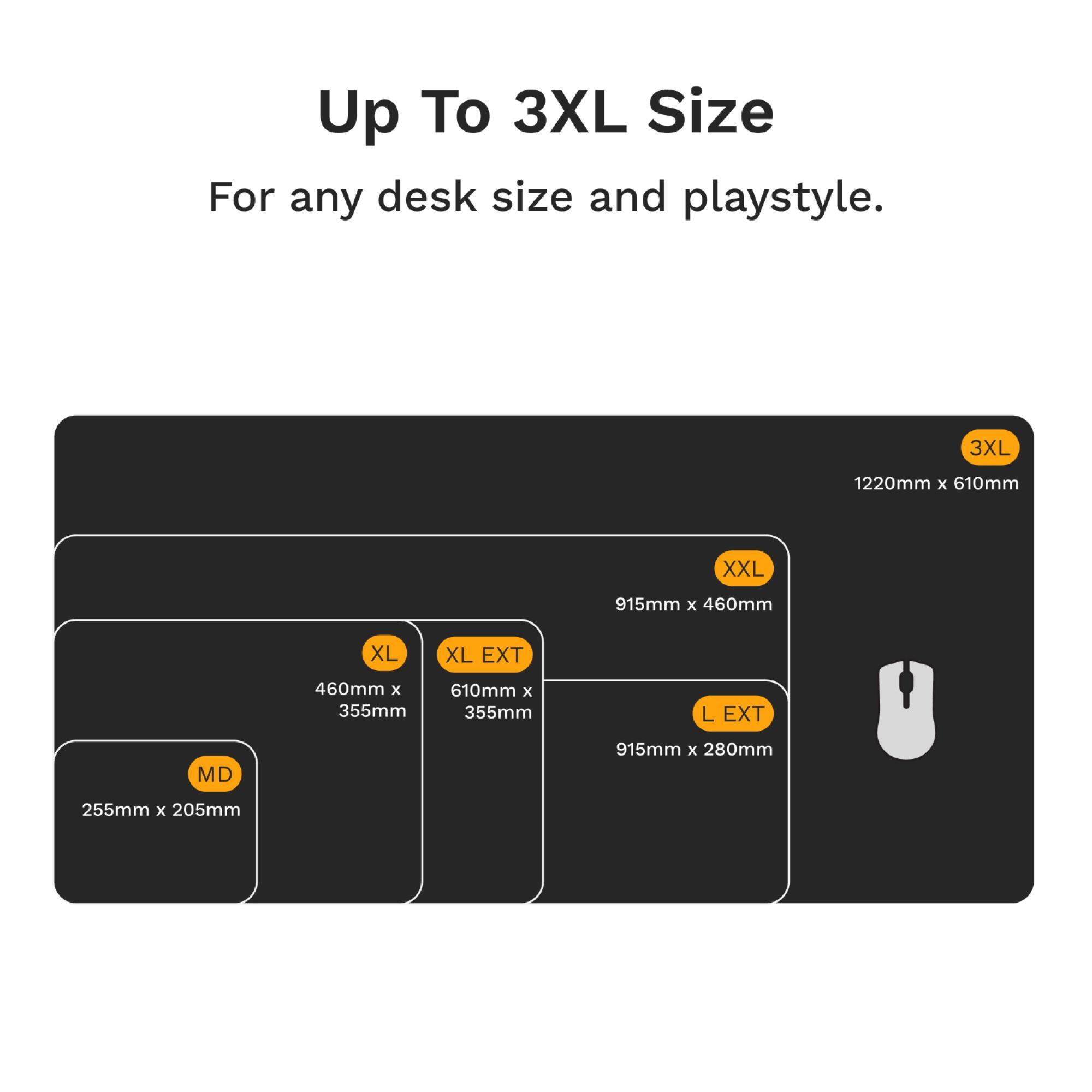 Up To 3XL Size  
For any desk size and playstyle.

- 3XL: 1220mm x 610mm
- XXL: 915mm x 460mm
- XL: 460mm x 355mm
- XL EXT: 610mm x 355mm
- L EXT: 915mm x 280mm
- MD: 255mm x 205mm