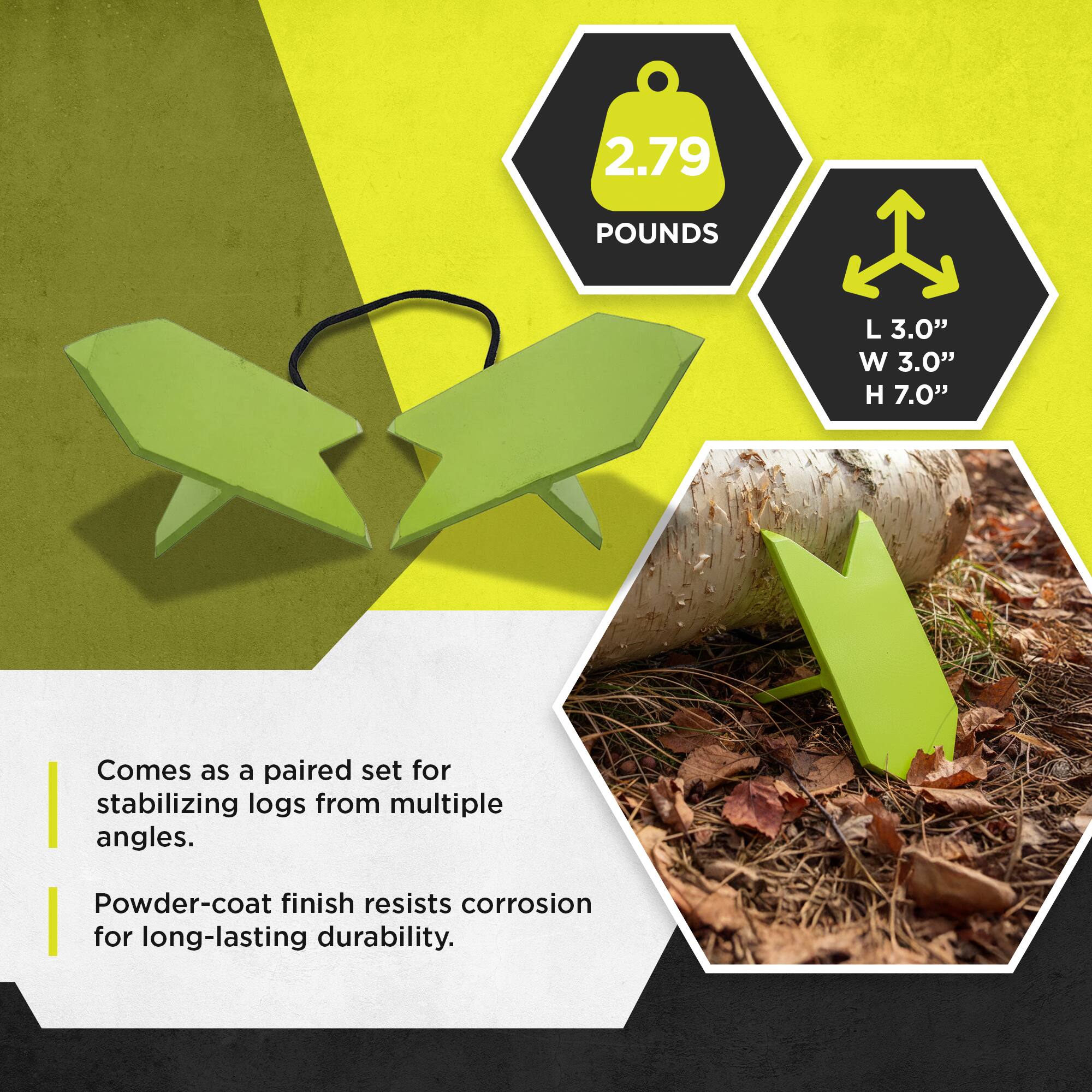 2.79 POUNDS  
L 3.0" W 3.0" H 7.0"  

Comes as a paired set for stabilizing logs from multiple angles.  
Powder-coat finish resists corrosion for long-lasting durability.