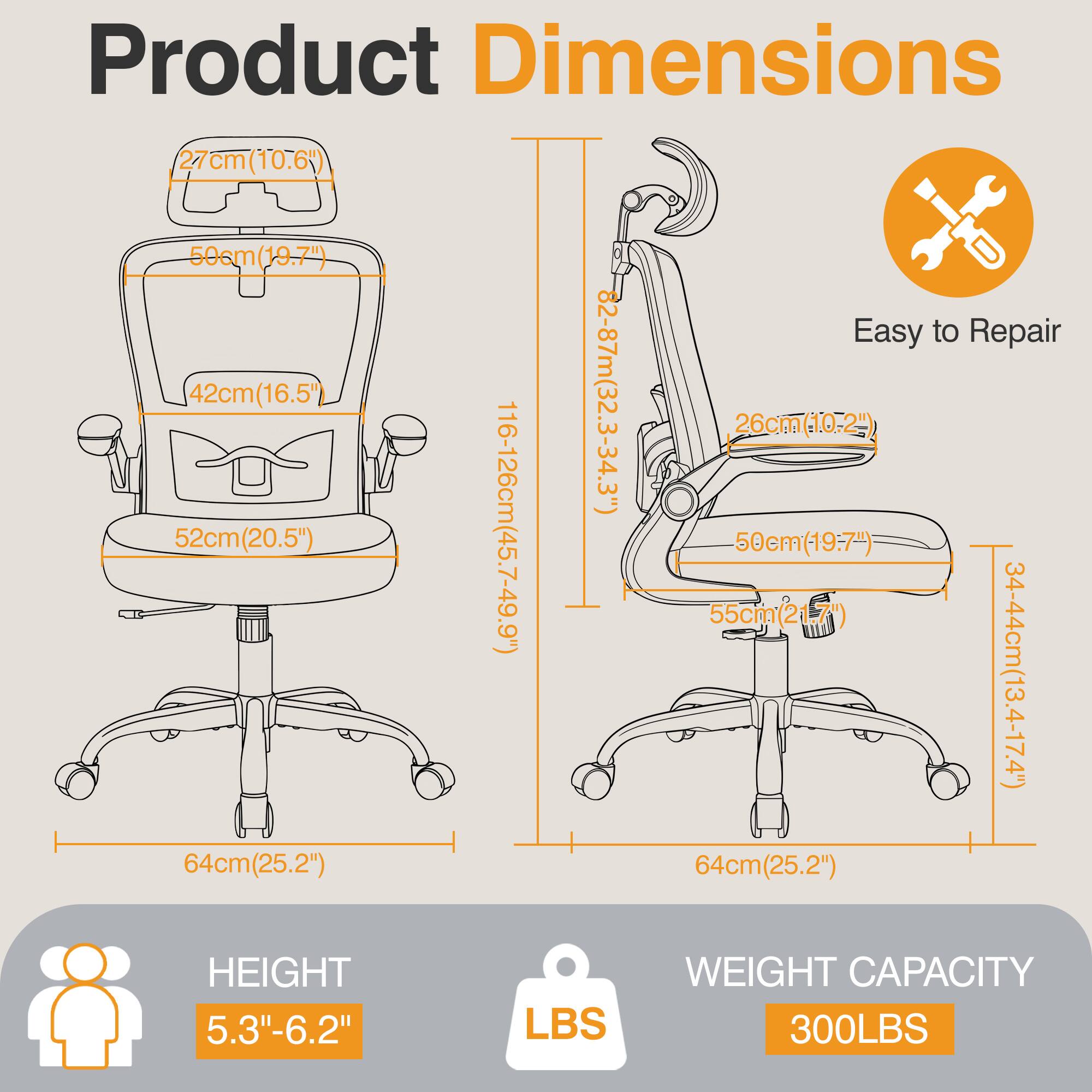 Product Dimensions  
27cm (10.6")  
50cm (19.7")  
42cm (16.5")  
52cm (20.5")  
64cm (25.2")  
116-126cm (45.7-49.9")  
82-87cm (32.3-34.3")  

Easy to Repair  
26cm (10.2")  
50cm (19.7")  
55cm (21.7")  
34-44cm (13.4-17.4")  
64cm (25.2")  

HEIGHT  
5.3"-6.2"  

WEIGHT CAPACITY  
300LBS