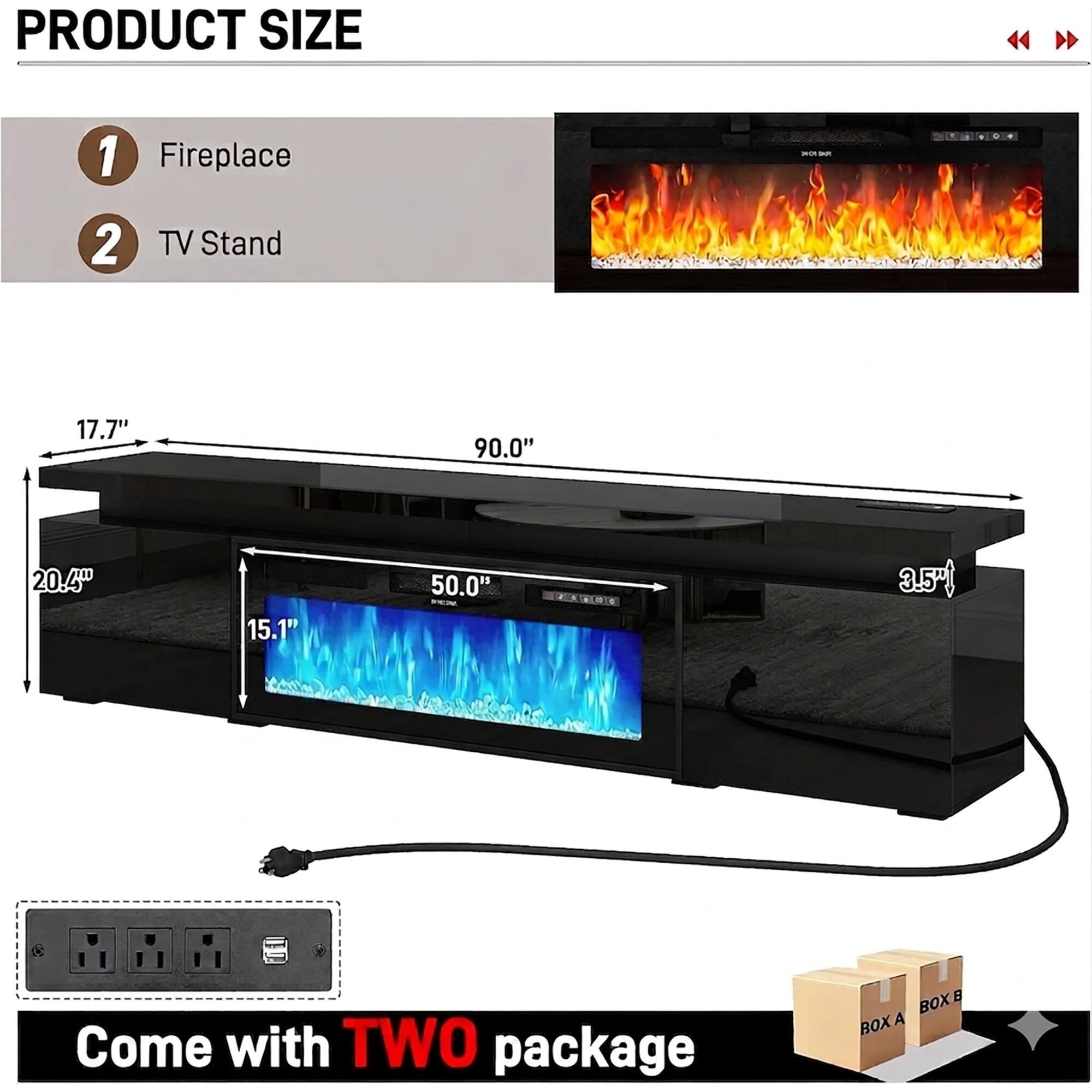 PRODUCT SIZE

1. Fireplace
2. TV Stand

- 17.7"
- 90.0"
- 20.4"
- 15.1"
- 50.0"
- 3.5"

Come with TWO package

BOX A
BOX B
