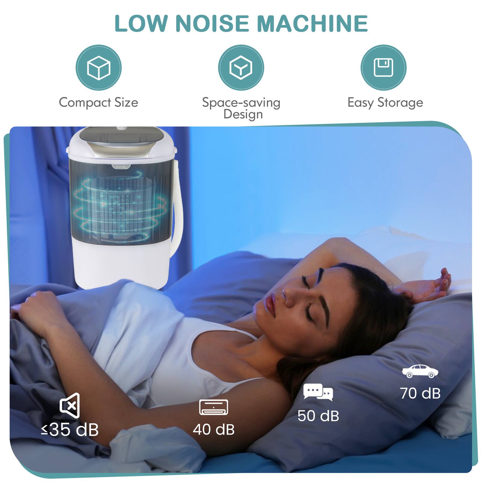 LOW NOISE MACHINE
Compact Size
Space-saving Design
Easy Storage
x <35 dB
40 dB
... .. 50 dB
70 dB