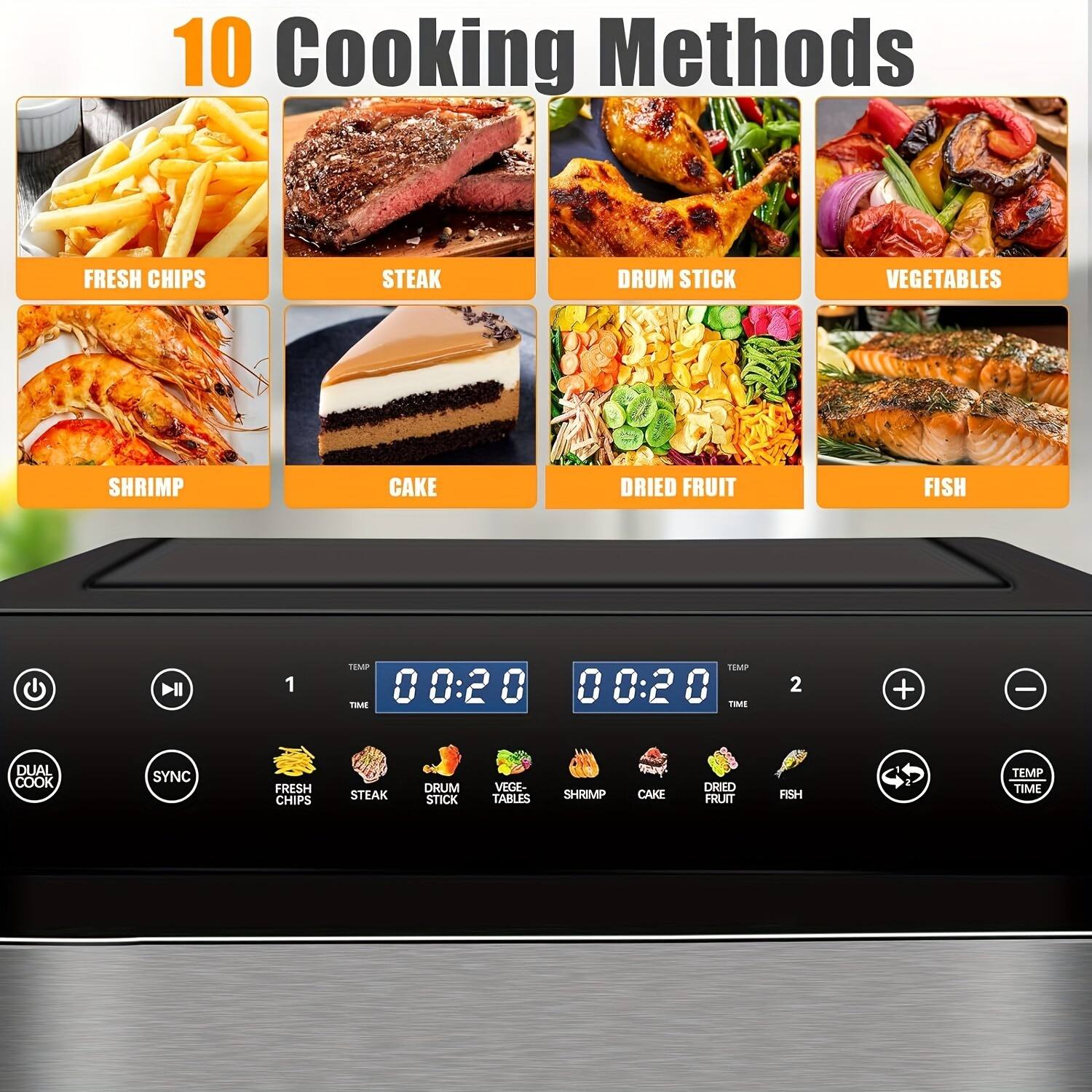 10 Cooking Methods

- FRESH CHIPS
- STEAK
- DRUM STICK
- VEGETABLES
- SHRIMP
- CAKE
- DRIED FRUIT
- FISH

1 TEMP 0 0:20 0 0 00:2 0 -M - 2 + - DUAL COOK SYNC FRESH CHIPS STEAK DRUM STICK VEGETABLES SHRIMP CAKE DRIED FRUIT FISH

00:20 TEMP TIME

00:20 TEMP TIME

DUAL COOK SYNC

FRESH CHIPS STEAK DRUM STICK VEGETABLES SHRIMP CAKE DRIED FRUIT FISH