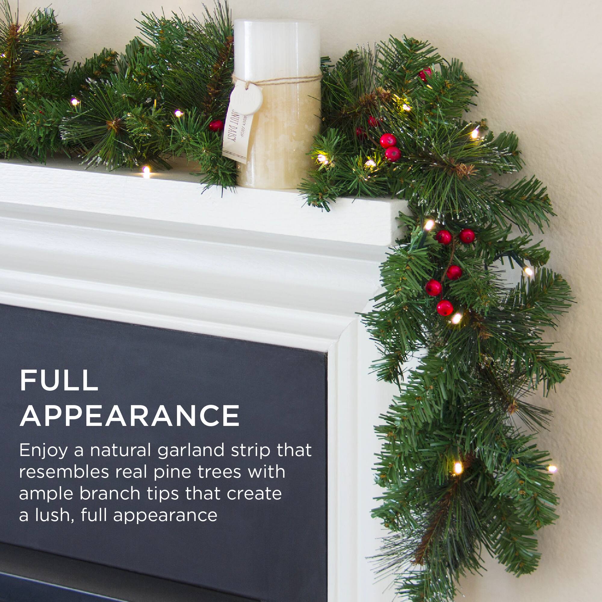 FULL APPEARANCE

Enjoy a natural garland strip that resembles real pine trees with ample branch tips that create a lush, full appearance