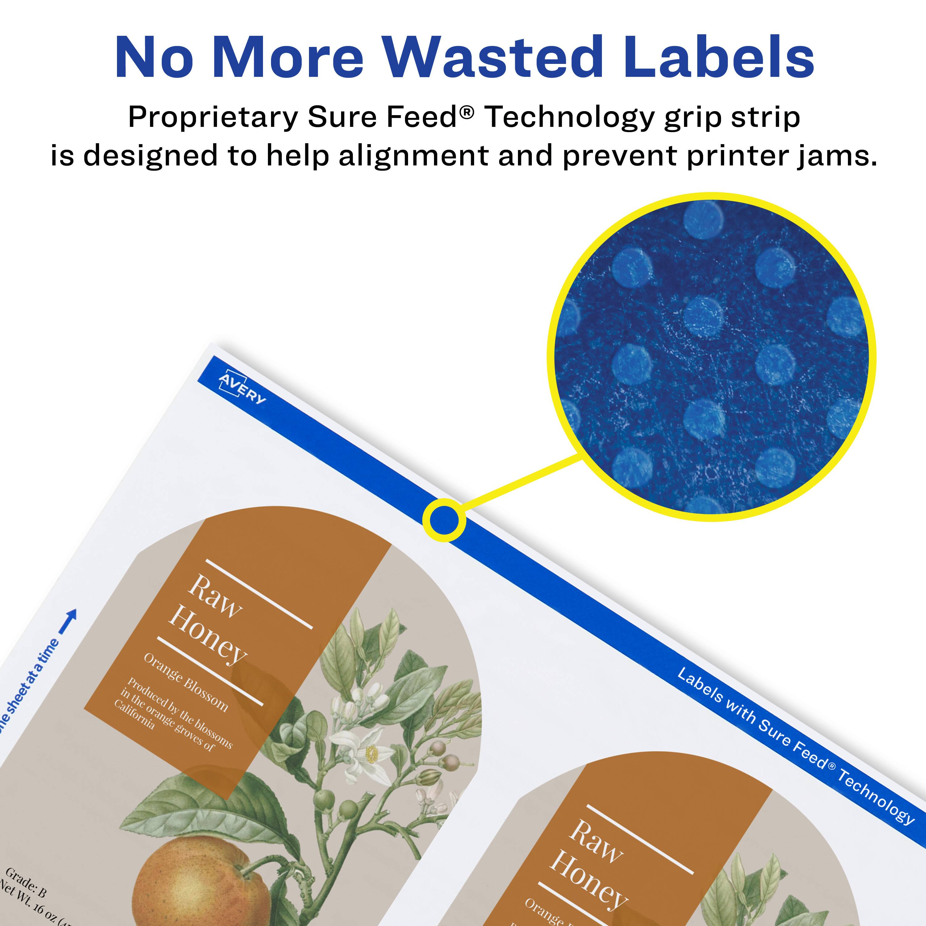 No More Wasted Labels

Proprietary Sure Feed® Technology grip strip is designed to help alignment and prevent printer jams.

AVERY

Raw Honey
Orange Blossom
Produced in the groves of California

Labels with Sure Feed® Technology