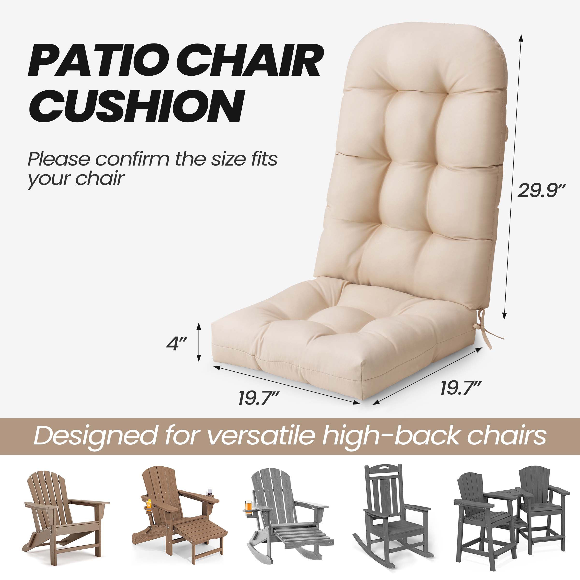 PATIO CHAIR CUSHION

Please confirm the size fits your chair

29.9"  
19.7"  
19.7"  
4"

Designed for versatile high-back chairs