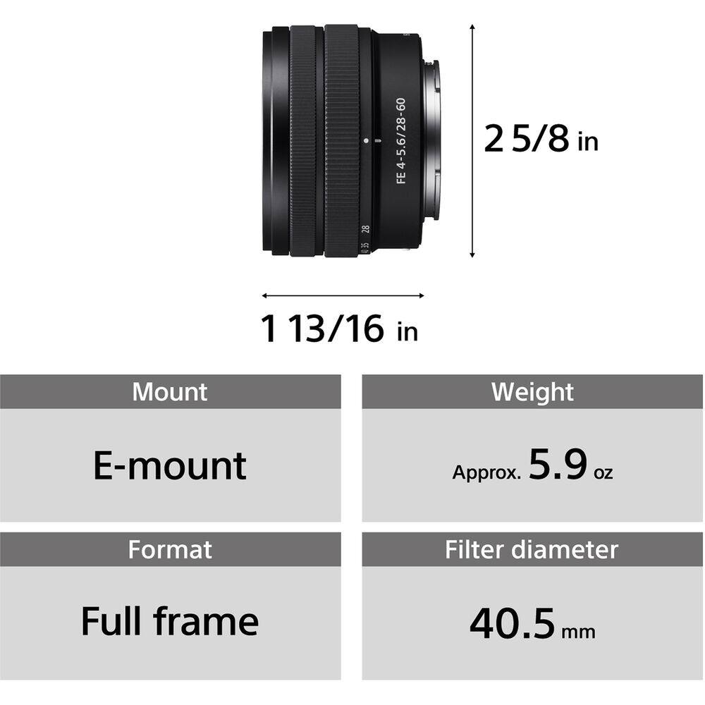 28 FE4-5.6/28-60  
2 5/8 in  
20 1 13/16 in  
Mount: E-mount  
Weight: Approx. 5.9 oz  
Format: Full frame  
Filter diameter: 40.5 mm