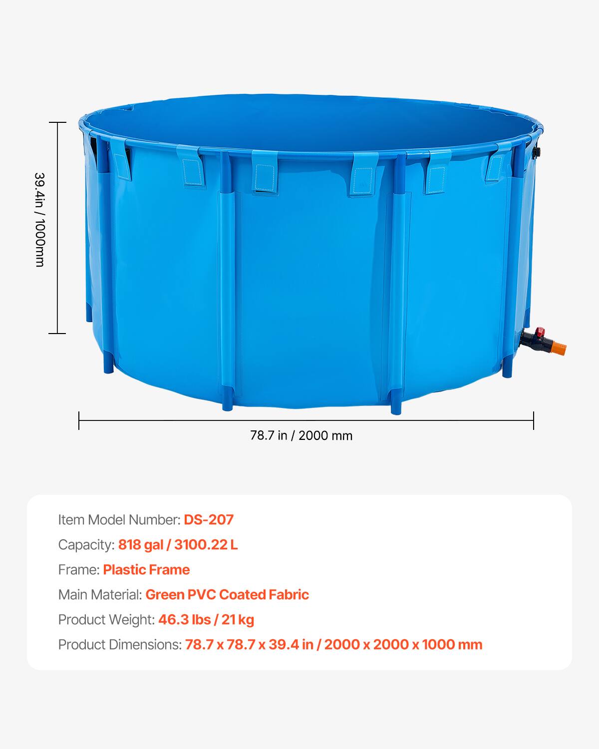 39.4 in - 1000 mm  
78.7 in  
2000 mm  

Item Model Number: DS-207  
Capacity: 818 gal / 3100.22 L  
Frame: Plastic Frame  
Main Material: Green PVC Coated Fabric  
Product Weight: 46.3 lbs / 21 kg  
Product Dimensions: 78.7 x 78.7 x 39.4 in / 2000 x 2000 x 1000 mm