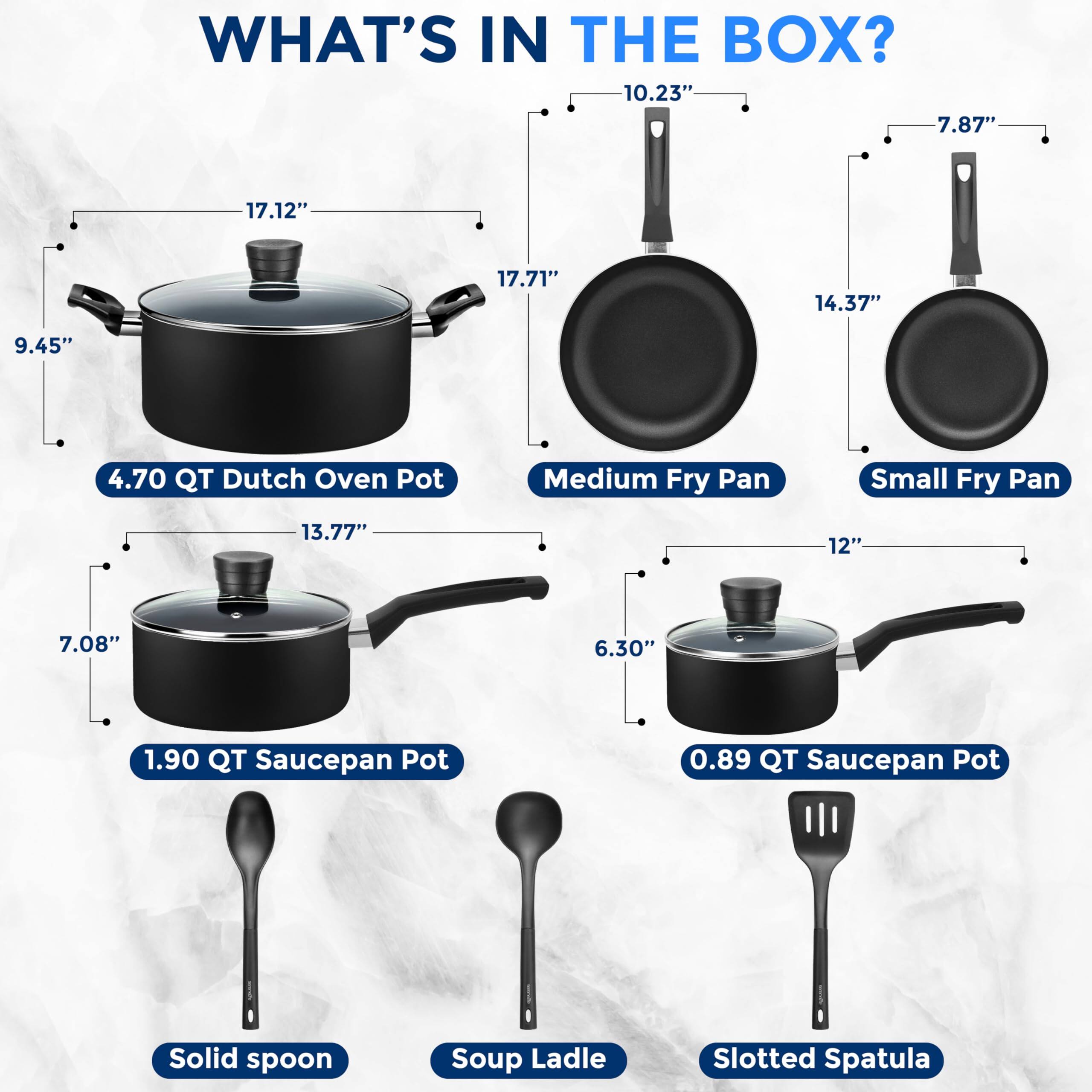 WHAT'S IN THE BOX?

- 4.70 QT Dutch Oven Pot
- Medium Fry Pan
- Small Fry Pan
- 1.90 QT Saucepan Pot
- 0.89 QT Saucepan Pot
- Solid spoon
- Soup Ladle
- Slotted Spatula

Dimensions:
- Dutch Oven Pot: 17.12" x 17.71" x 9.45"
- Medium Fry Pan: 10.23" x 14.37" x 7.87"
- Small Fry Pan: 7.87" x 12" x 6.30"
- 1.90 QT Saucepan Pot: 13.77" x 7.08"
- 0.89 QT Saucepan Pot: 6.30"