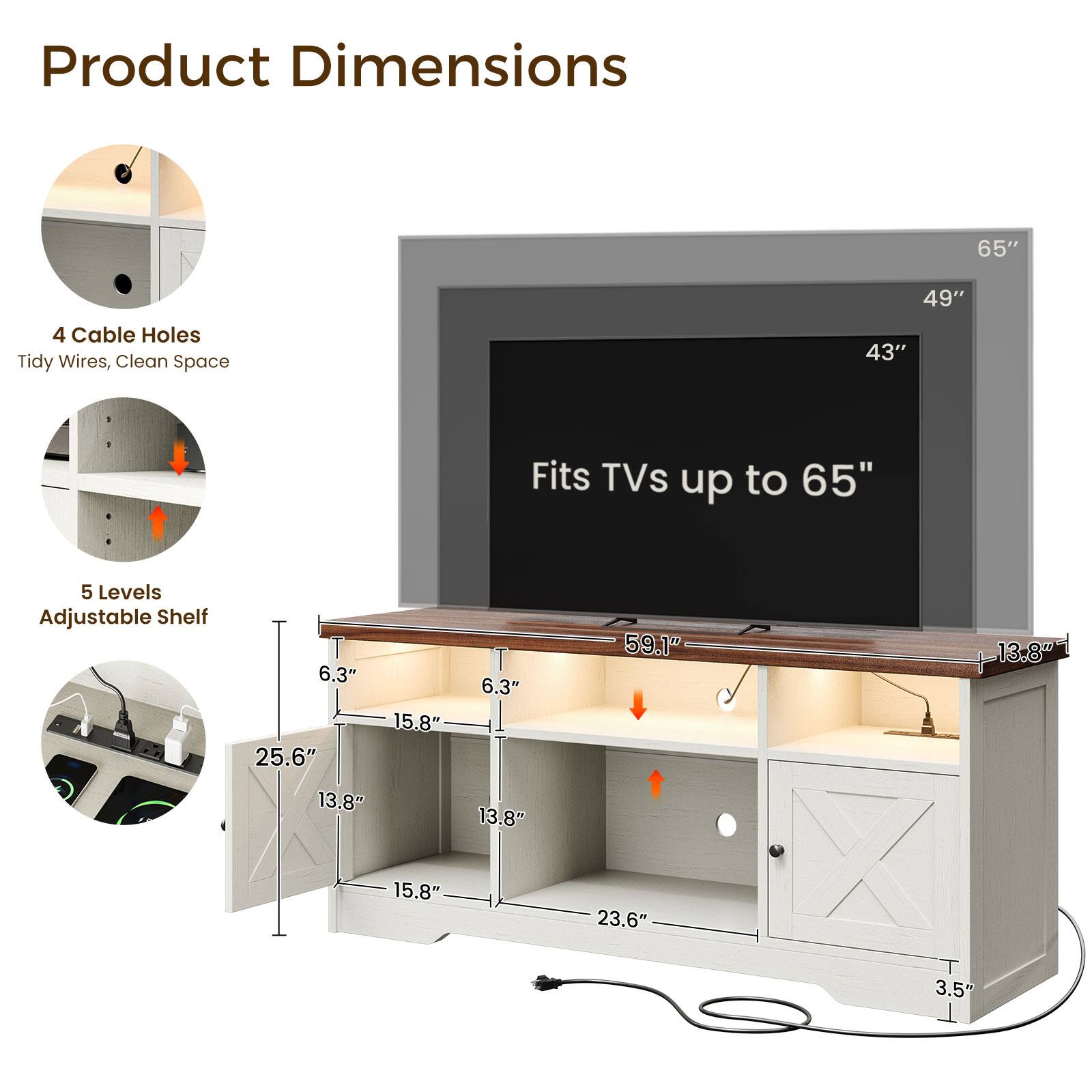 Product Dimensions

65"
49"
43"

4 Cable Holes
Tidy Wires, Clean Space

Fits TVs up to 65"

5 Levels Adjustable Shelf

6.3" 15.8" 25.6" 13.8"
6.3" 13.8"
59.1"
13.8"
15.8"
23.6"
3.5"