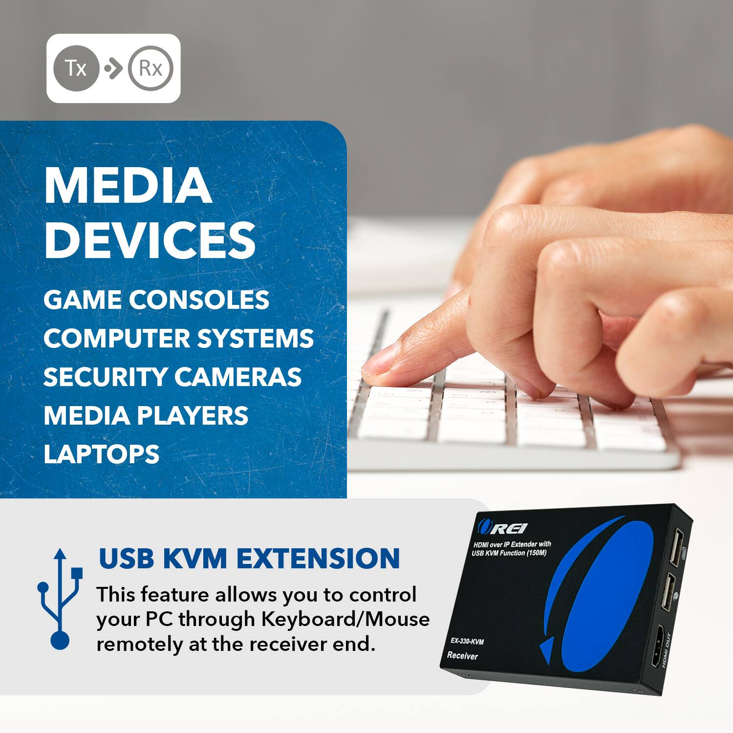 Tx Rx MEDIA DEVICES GAME CONSOLES COMPUTER SYSTEMS SECURITY CAMERAS MEDIA PLAYERS LAPTOPS USB KVM EXTENSION This feature allows you to control your PC through Keyboard/Mouse remotely at the receiver end. REI MOM over F Extendar with USB KM Function (150M) EX-336-KVM Receiver