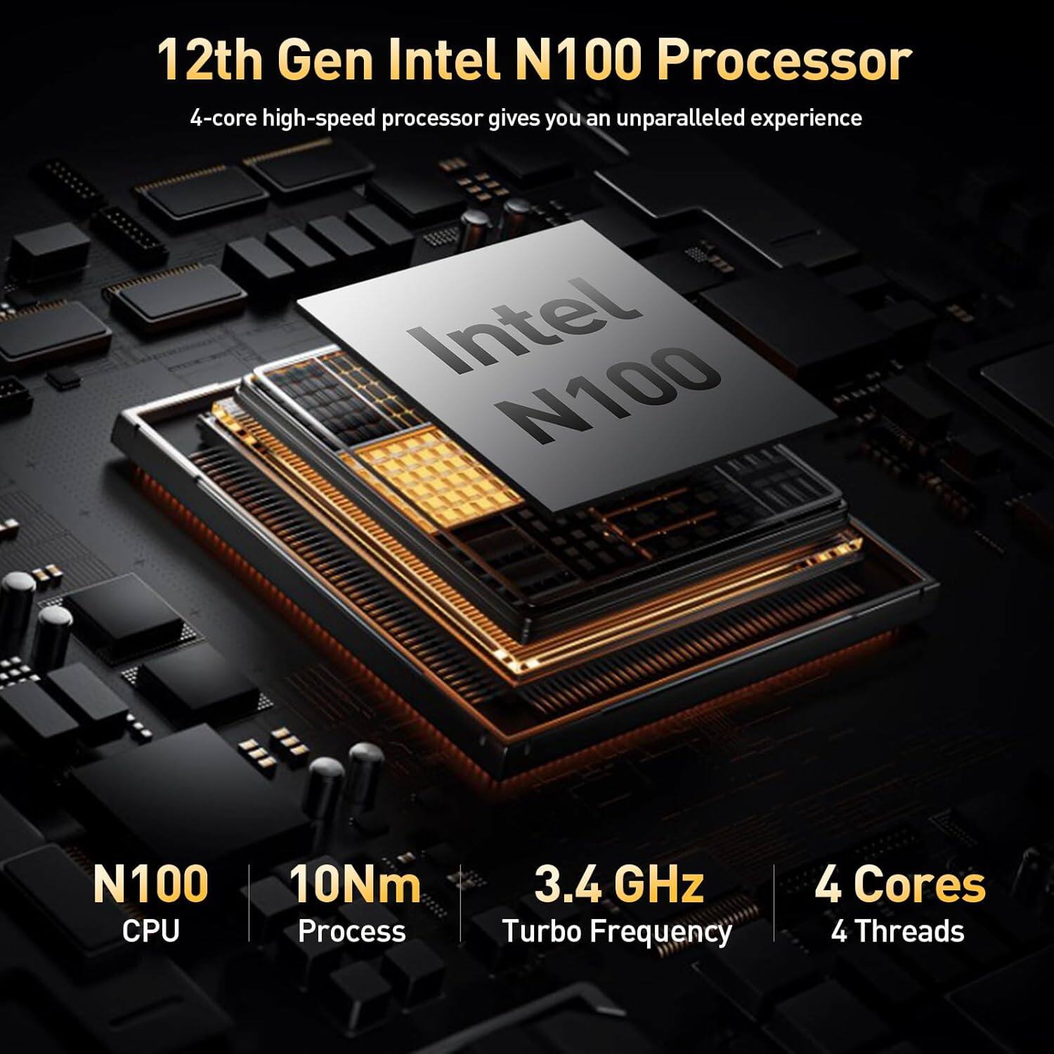 12th Gen Intel N100 Processor  
4-core high-speed processor gives you an unparalleled experience  

N100 CPU  
10nm Process  
3.4 GHz Turbo Frequency  
4 Cores  
4 Threads