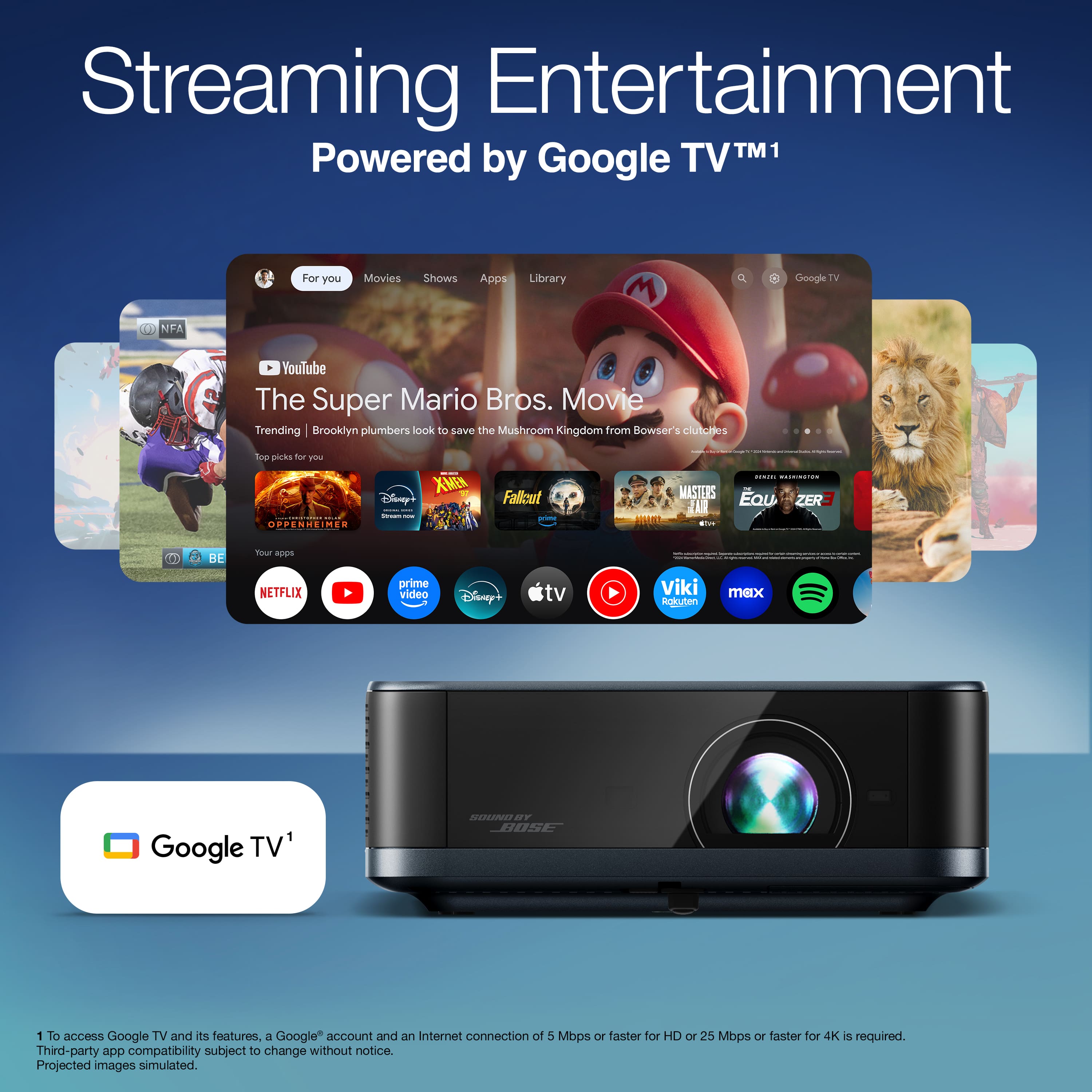 Streaming Entertainment
Powered by Google TV™1
For you
Movies
Shows
Apps
Library
The Super Mario Bros. Movie
Trending | Brooklyn plumbers look to save the Mushroom Kingdom from Bowser's clutches
Top picks for you
Oppenheimer
Disney+
X-Men
Fallout
Masters of the Universe
Eau Zer3
Your apps
Netflix
YouTube
Prime Video
Disney+
Apple TV+
Viki
Rakuten TV
max
Spotify
Google TV™1
1 To access Google TV and its features, a Google™ account and an Internet connection of 5 Mbps or faster for HD or 25 Mbps or faster for 4K is required.
Third-party app compatibility subject to change without notice.
Projected images simulated.