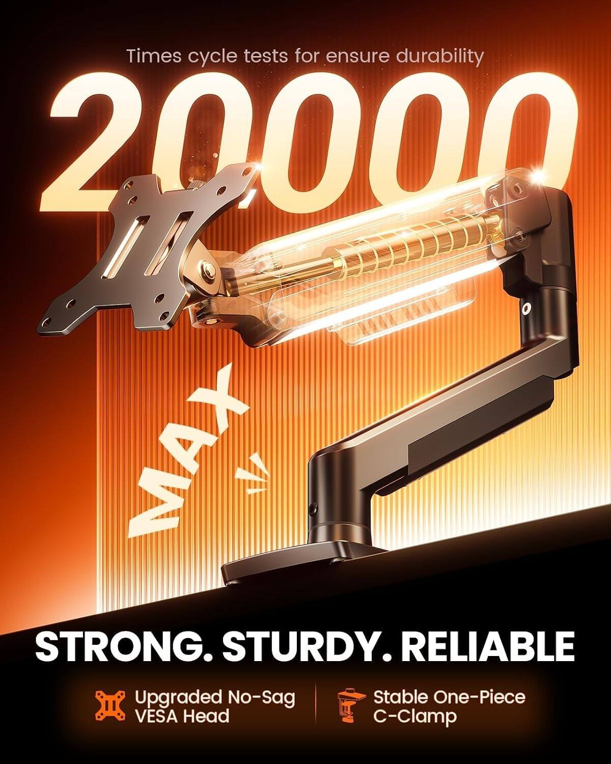 Times cycle tests for ensure durability 20000 M MAX. STRONG. STURDY. RELIABLE. Upgraded No-Sag VESA Head. Stable One-Piece C-Clamp