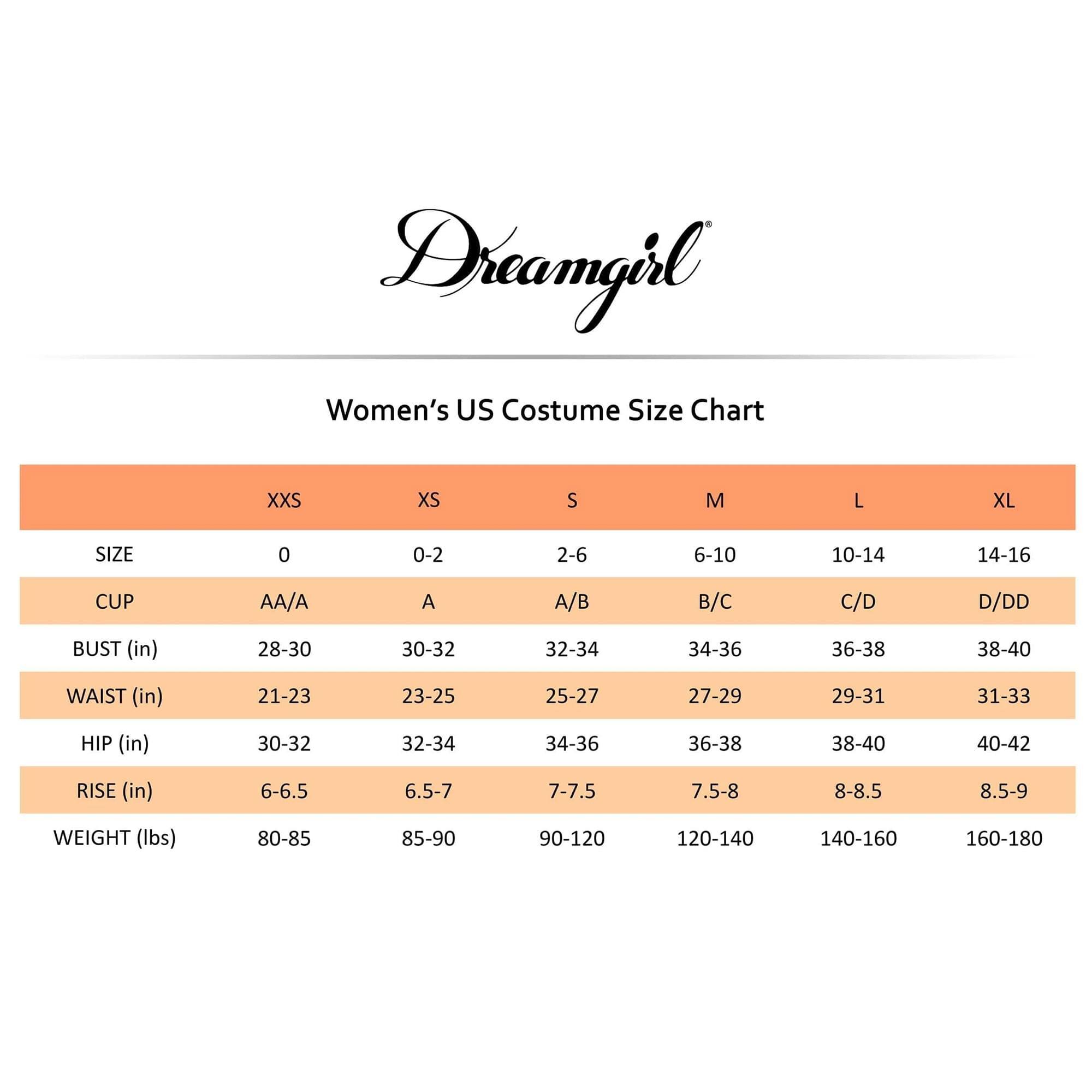Dreamgirl  
Women's US Costume Size Chart

| SIZE | XXS | XS | S | M | L | XL |
|------|-----|---|---|---|---|---|
| 0    | 0-2 | 2-6 | 6-10 | 10-14 | 14-16 |
| CUP  | AA/A | A | A/B | B/C | C/D | D/DD |
| BUST (in) | 28-30 | 30-32 | 32-34 | 34-36 | 36-38 | 38-40 |
| WAIST (in) | 21-23 | 23-25 | 25-27 | 27-29 | 29-31 | 31-33 |
| HIP (in) | 30-32 | 32-34 | 34-36 | 36-38 | 38-40 | 40-42 |
| RISE (in) | 6-6.
