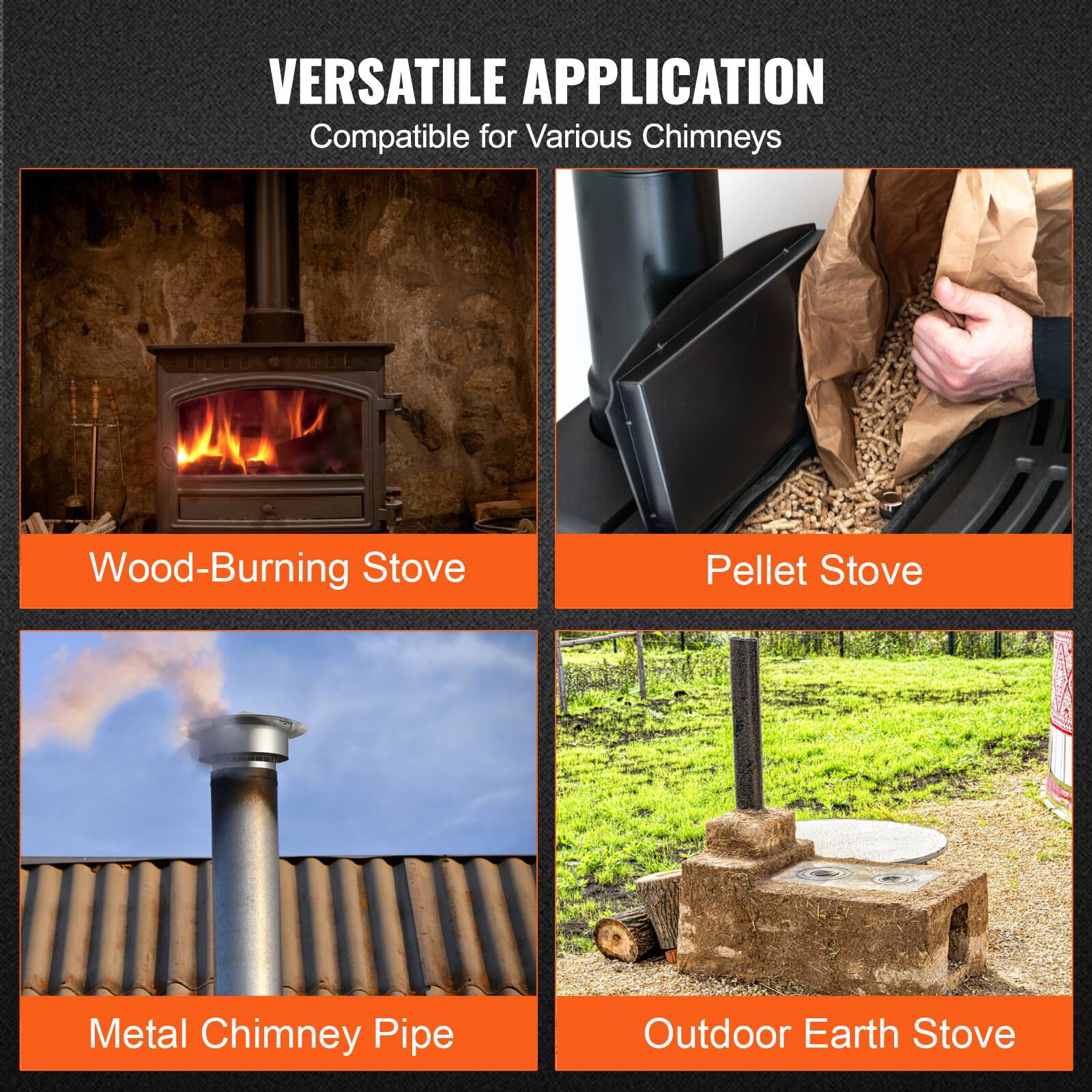 VERSATILE APPLICATION  
Compatible for Various Chimneys  

- Wood-Burning Stove  
- Pellet Stove  
- Metal Chimney Pipe  
- Outdoor Earth Stove