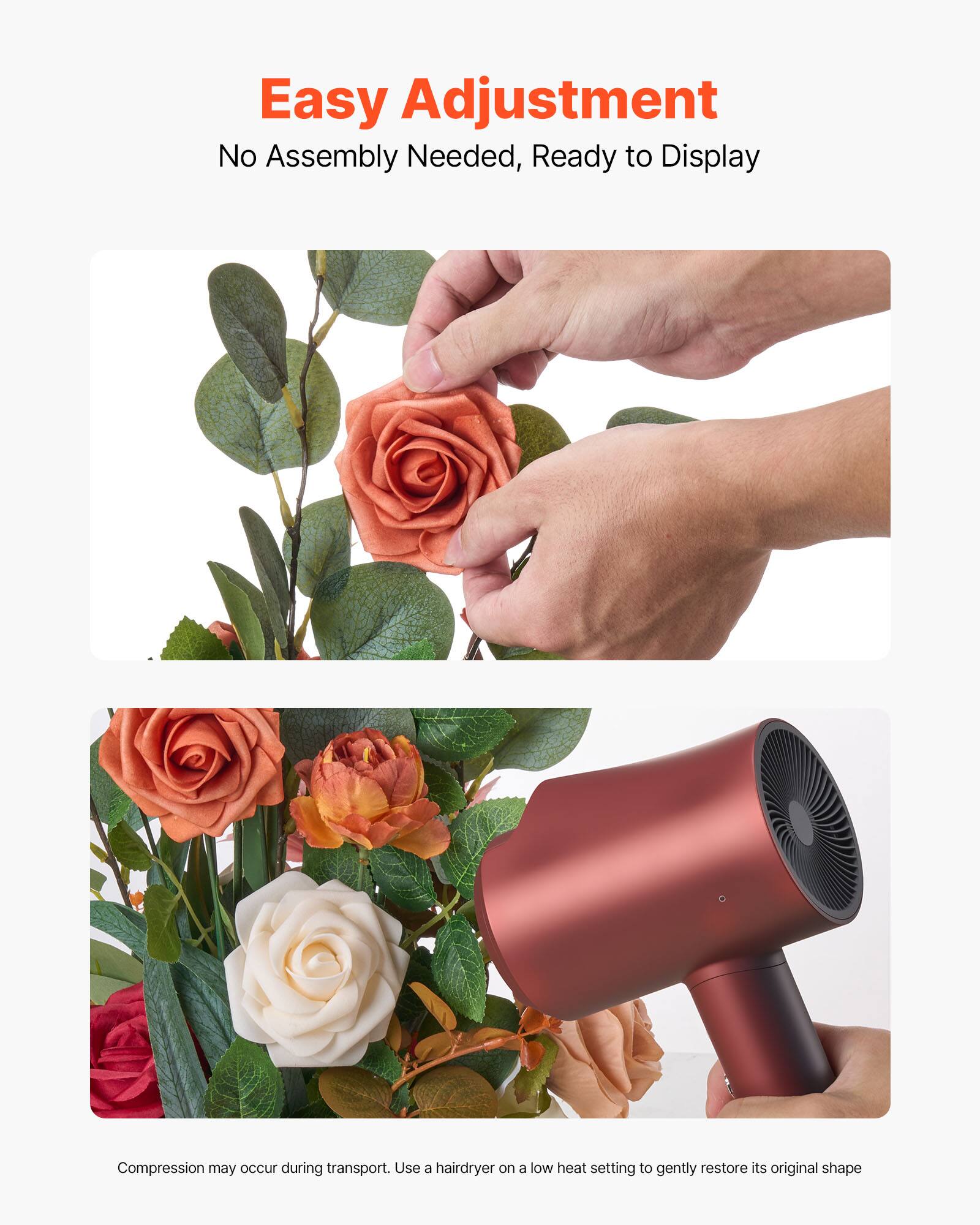 Easy Adjustment  
No Assembly Needed, Ready to Display  

Compression may occur during transport. Use a hairdryer on a low heat setting to gently restore its original shape