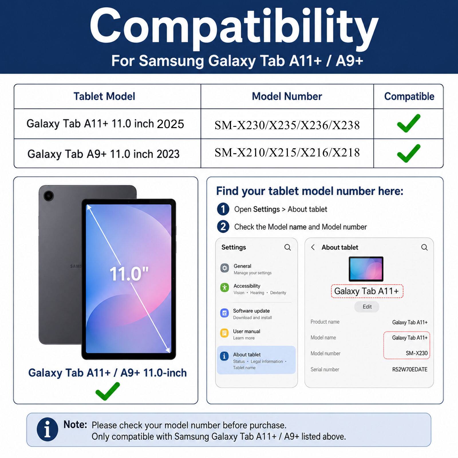 Compatibility  
For Samsung Galaxy Tab A11+ / A9+  

Tablet Model | Model Number | Compatible  
--- | --- | ---  
Galaxy Tab A11+ 11.0 inch 2025 | SM-X230/X235/X236/X238 | ✓  
Galaxy Tab A9+ 11.0 inch 2023 | SM-X210/X215/X216/X218 | ✓  

Find your tablet model number here:  
1. Open Settings > About tablet  
2. Check the Model name and Model number  

Settings  
About tablet  
Galaxy Tab A11+  
SM-X230  
R52W70EDATE  

Note: Please check your model number before purchase. Only compatible with Samsung Galaxy Tab A11+ / A9+ listed above.