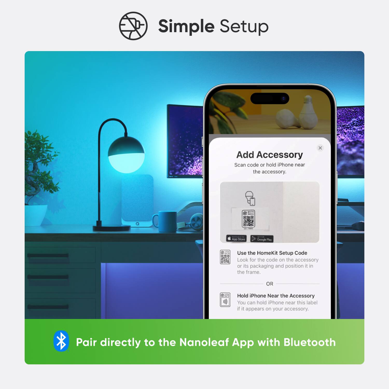 Simple Setup Add Accessory: Scan the code or hold the iPhone near the accessory to pair directly to the Nanoleaf App with Bluetooth. Alternatively, use the HomeKit Setup Code to pair with the accessory. Look for the code on the accessory or its packaging and position it in the frame. If the label appears on your accessory, you can hold the phone near it.
