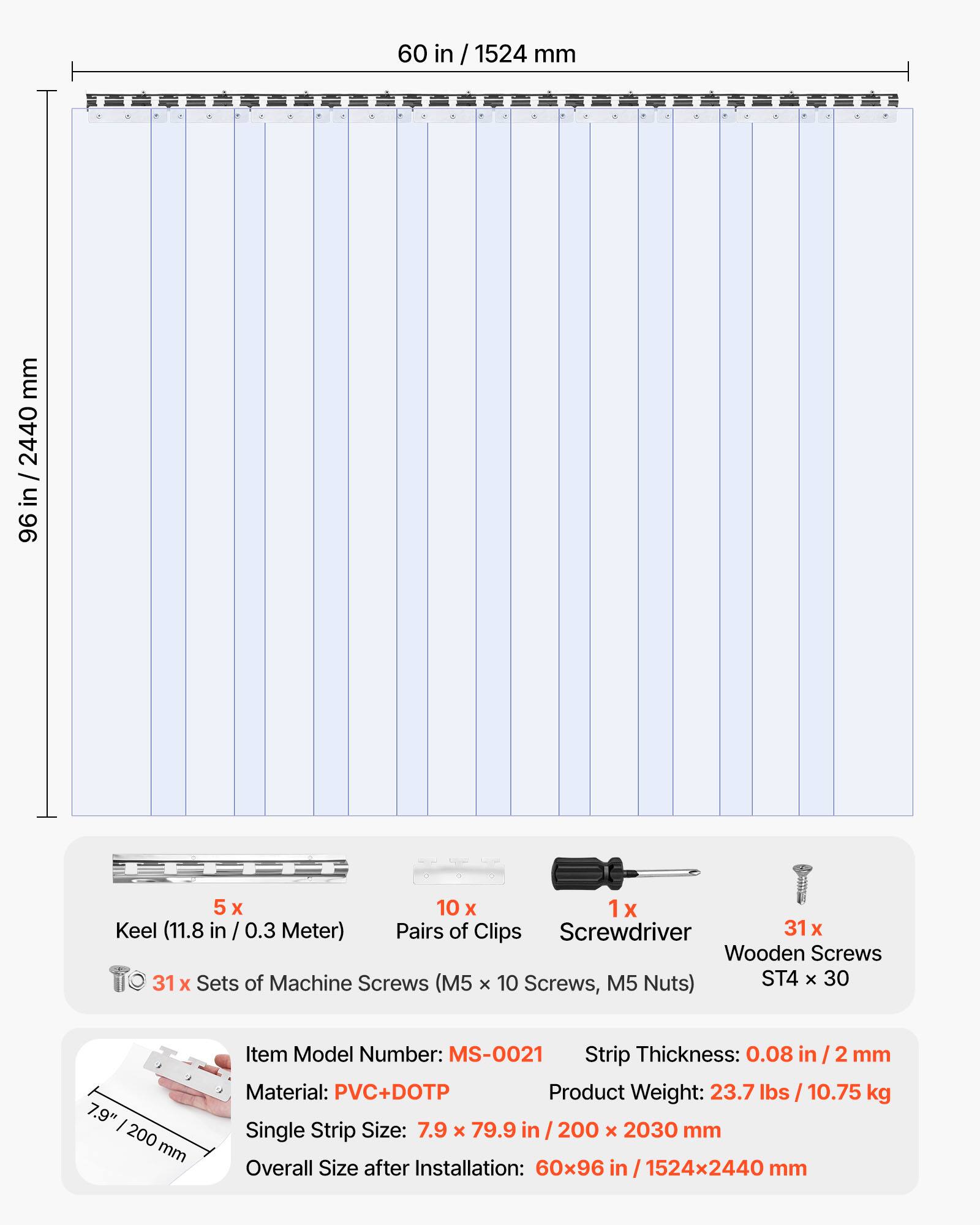 60 in / 1524 mm  
96 in / 2440 mm  

5 x Keel (11.8 in / 0.3 Meter)  
10 x Pairs of Clips  
1 x Screwdriver  
31 x Wooden Screws  
31 x Sets of Machine Screws (M5 x 10 Screws, M5 Nuts) ST4 x 30  

Item Model Number: MS-0021  
Strip Thickness: 0.08 in / 2 mm  
Material: PVC+DOTP  
Product Weight: 23.7 lbs / 10.75 kg  
Single Strip Size: 7.9 x 79.9 in / 200 x 2030 mm  
Overall Size after Installation: 60x96 in / 1524x2440 mm