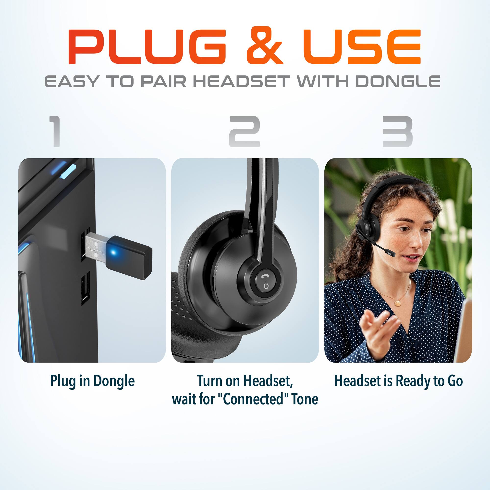 PLUG & USE
EASY TO PAIR HEADSET WITH DONGLE
1. Plug in Dongle
2. Turn on Headset, wait for "Connected" Tone
3. Headset is Ready to Go