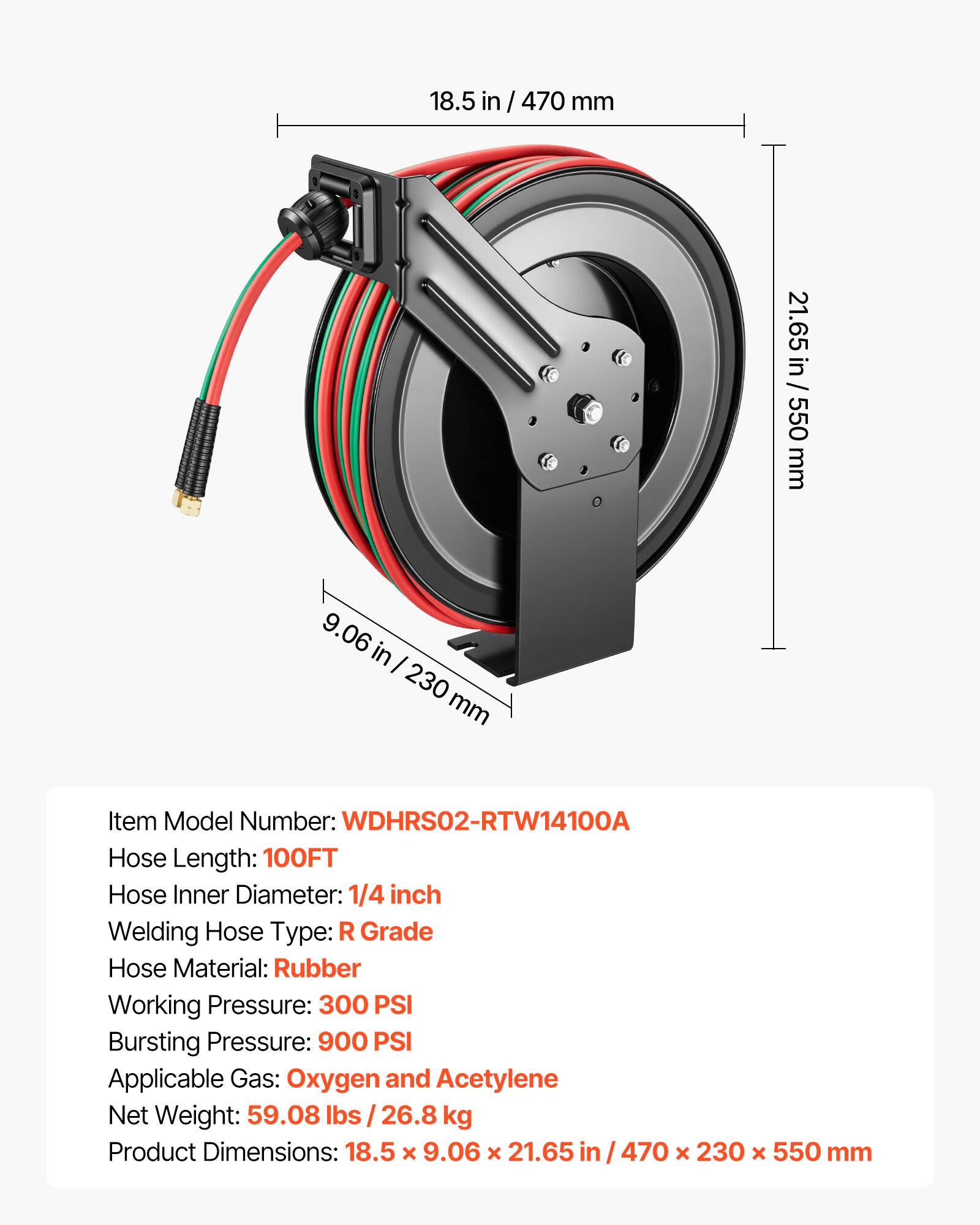 18.5 in / 470 mm  
21.65 in / 550 mm  
9.06 in / 230 mm  

Item Model Number: WDHRS02-RTW14100A  
Hose Length: 100FT  
Hose Inner Diameter: 1/4 inch  
Welding Hose Type: R Grade  
Hose Material: Rubber  
Working Pressure: 300 PSI  
Bursting Pressure: 900 PSI  
Applicable Gas: Oxygen and Acetylene  
Net Weight: 59.08 lbs / 26.8 kg  
Product Dimensions: 18.5 x 9.06 x 21.65 in / 470 x 230 x 550 mm