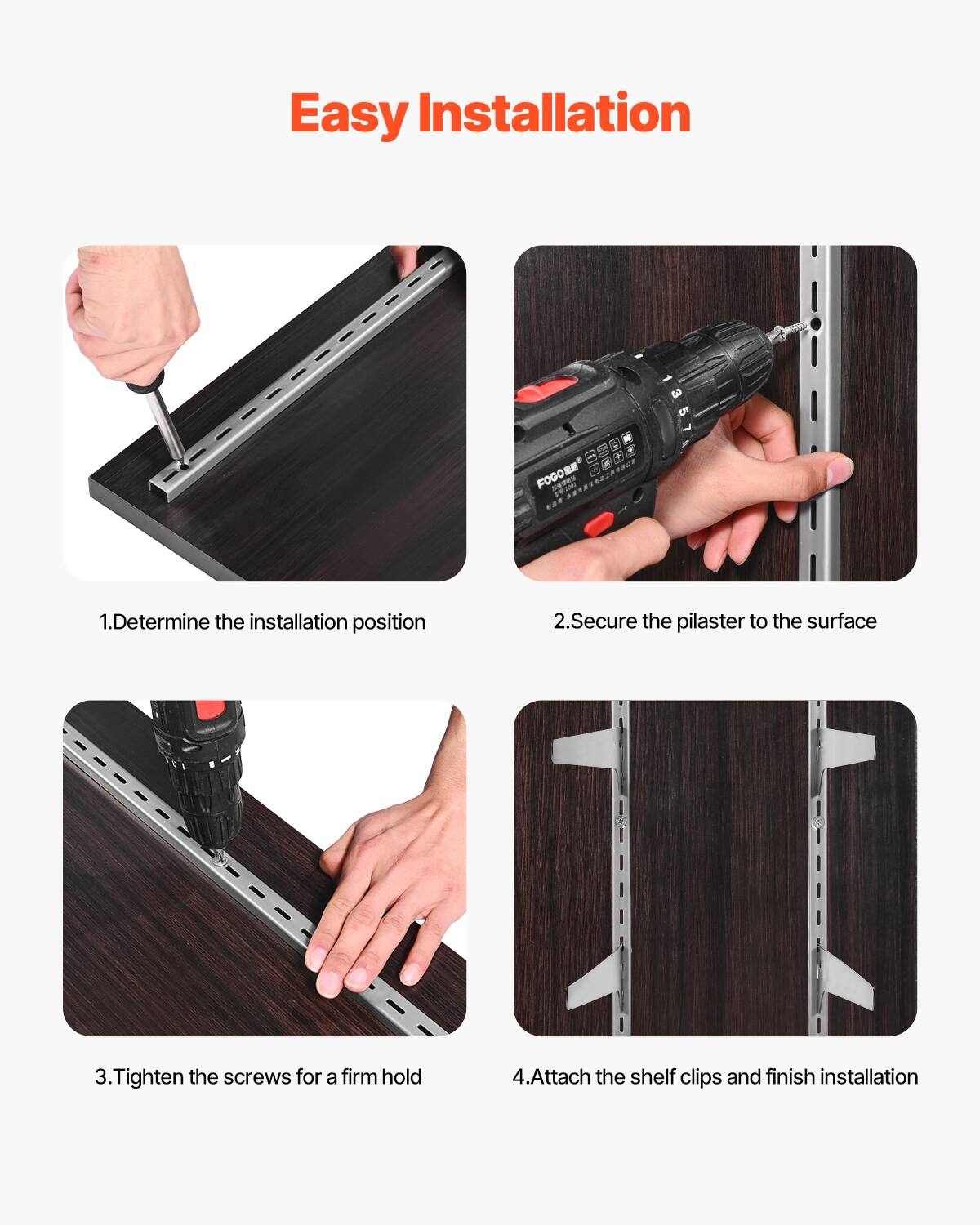 Easy Installation

1. Determine the installation position
2. Secure the pilaster to the surface
3. Tighten the screws for a firm hold
4. Attach the shelf clips and finish installation