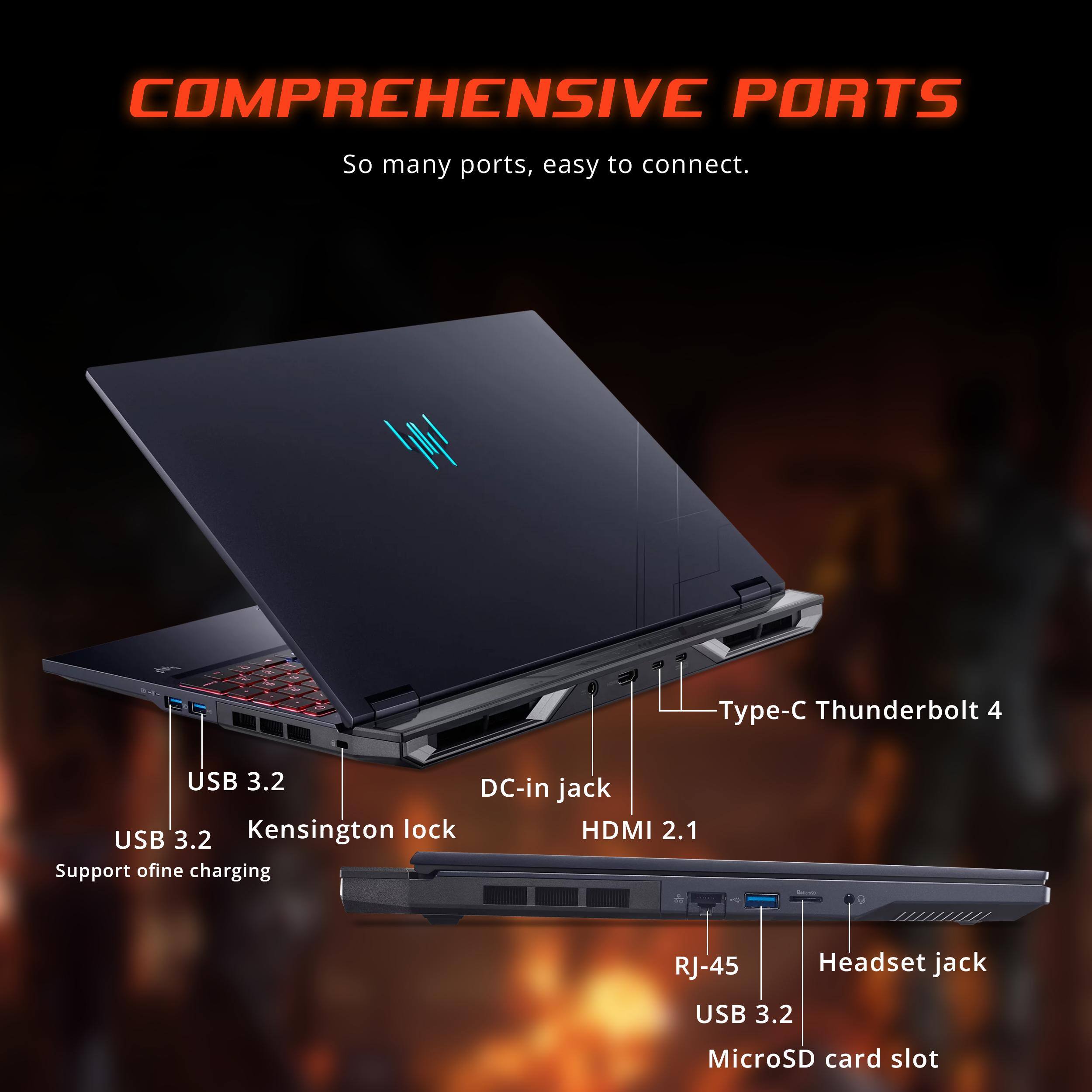 COMPREHENSIVE PORTS  
So many ports, easy to connect.  
Type-C Thunderbolt 4  
USB 3.2  
DC-in jack  
Kensington lock  
HDMI 2.1  
USB 3.2  
Support offline charging  
RJ-45  
Headset jack  
USB 3.2  
MicroSD card slot