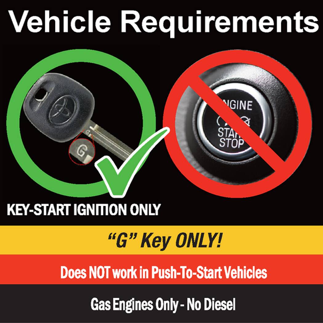 Vehicle Requirements

KEY-START IGNITION ONLY  
"G" Key ONLY!  
Does NOT work in Push-To-Start Vehicles  
Gas Engines Only - No Diesel