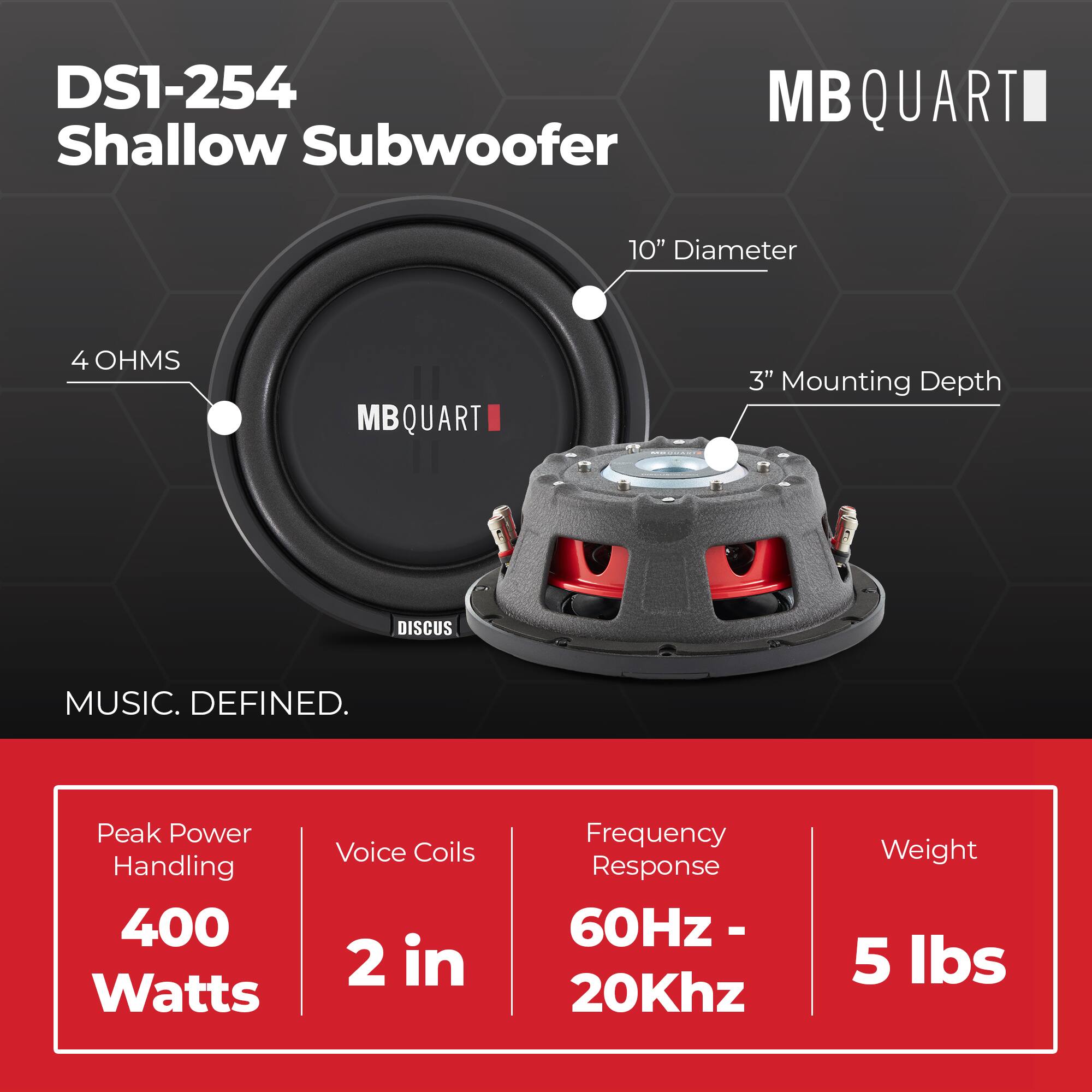 DS1-254 Shallow Subwoofer  
10" Diameter  
4 OHMS  
3" Mounting Depth  

MUSIC. DEFINED.  

Peak Power Handling: 400 Watts  
Voice Coils: 2 in  
Frequency Response: 60Hz - 20Khz  
Weight: 5 lbs