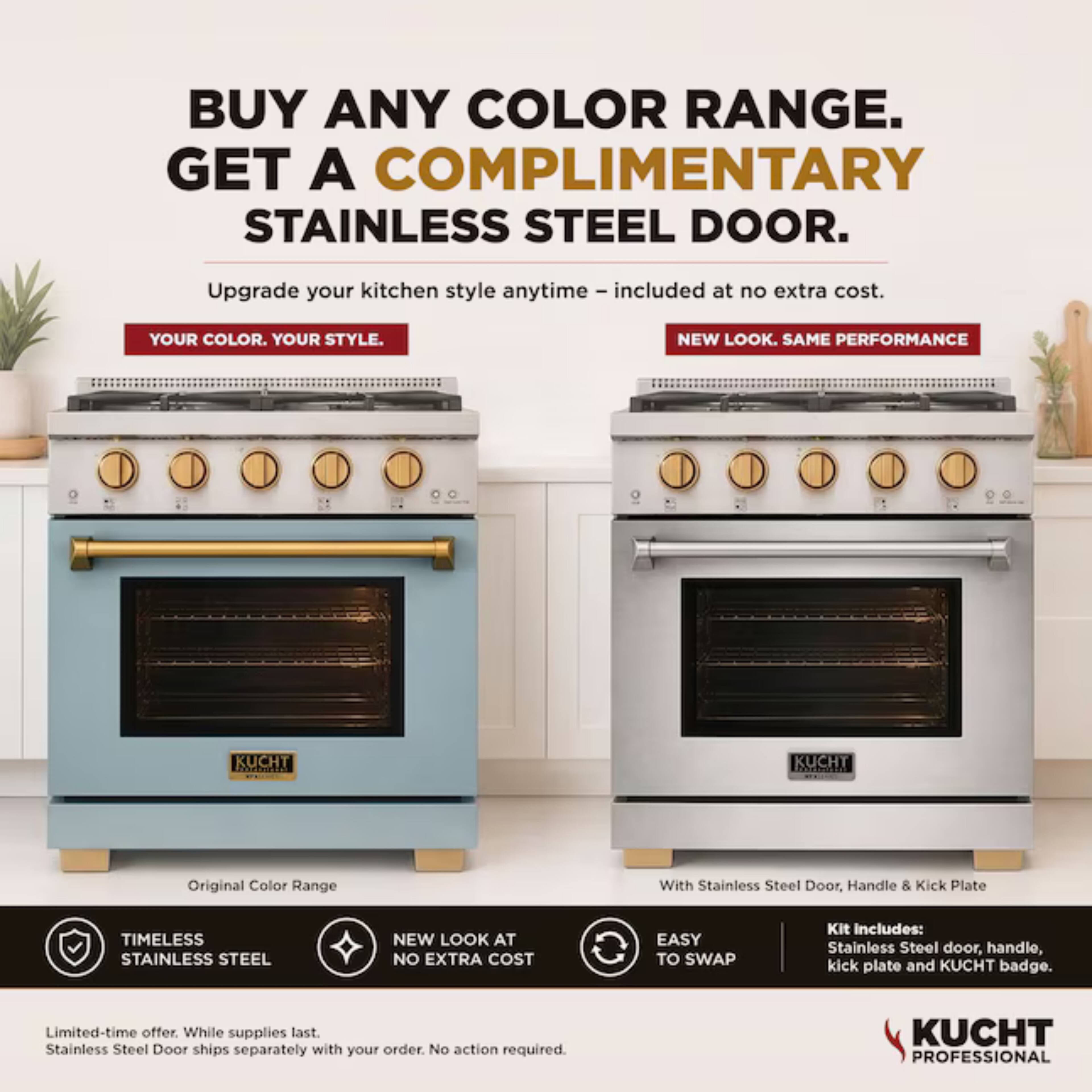 BUY ANY COLOR RANGE. GET A COMPLIMENTARY STAINLESS STEEL DOOR.

Upgrade your kitchen style anytime - included at no extra cost.

YOUR COLOR. YOUR STYLE.

NEW LOOK. SAME PERFORMANCE

KUCHT

Original Color Range

With Stainless Steel Door, Handle & Kick Plate

TIMELESS STAINLESS STEEL

NEW LOOK AT NO EXTRA COST

EASY TO SWAP

Kit Includes: Stainless Steel door, handle, kick plate and KUCHT badge.

Limited-time offer. While supplies last. Stainless Steel Door ships separately with your order. No action required.

KUCHT PROFESSIONAL