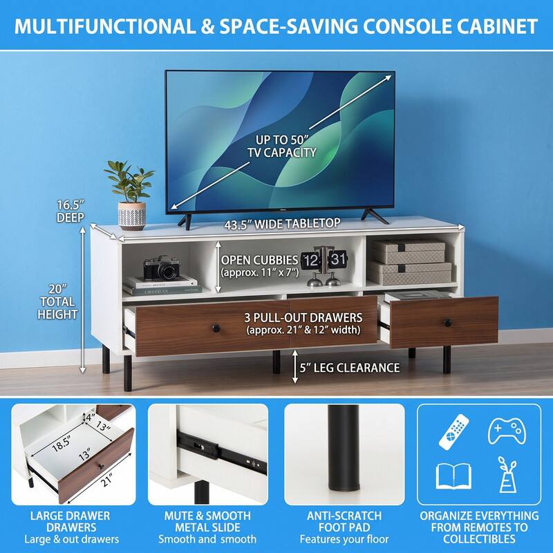 MULTIFUNCTIONAL & SPACE-SAVING CONSOLE CABINET

UP TO 50" TV CAPACITY

16.5" DEEP

43.5" WIDE TABLETOP

20" TOTAL HEIGHT

OPEN CUBBIES 12 31 (approx. 11"x7")

3 PULL-OUT DRAWERS (approx. 21" & 12" width)

5" LEG CLEARANCE

13" 18.5" 13" 21"

LARGE DRAWER DRAWERS Large & out drawers

MUTE & SMOOTH METAL SLIDE Smooth and smooth

ANTI-SCRATCH FOOT PAD Features your floor

ORGANIZE EVERYTHING FROM REMOTES TO COLLECTIBLES