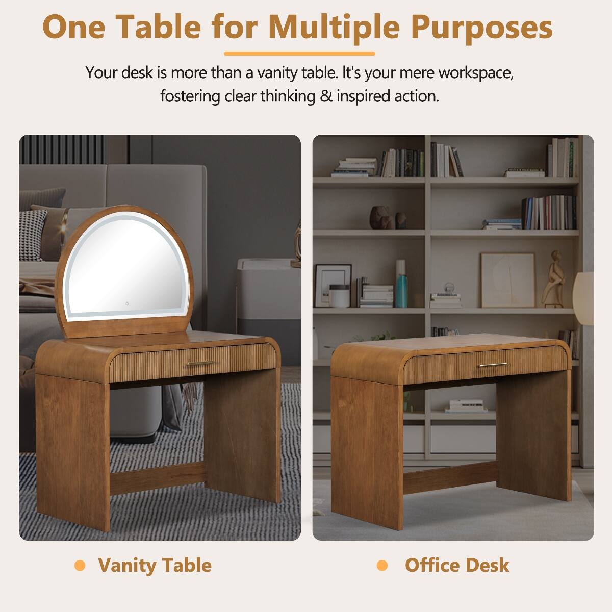 One Table for Multiple Purposes

Your desk is more than a vanity table. It's your mere workspace, fostering clear thinking & inspired action.

- Vanity Table
- Office Desk