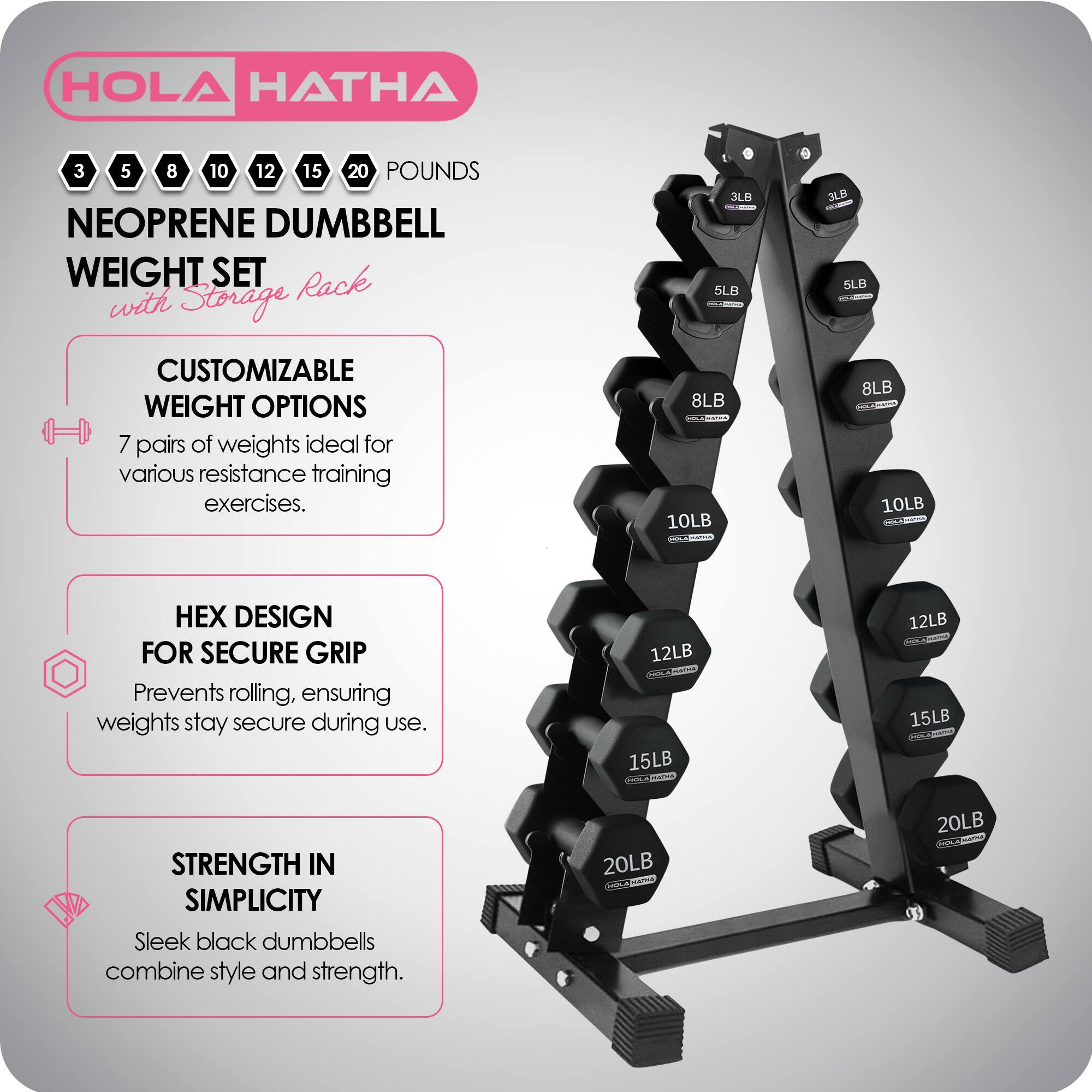 HOLA HATHA 3 5 8 10 12 15 20 POUNDS NEOPRENE DUMBBELL WEIGHT SET with Storage Rack

CUSTOMIZABLE WEIGHT OPTIONS
7 pairs of weights ideal for various resistance training exercises.

HEX DESIGN FOR SECURE GRIP
Prevents rolling, ensuring weights stay secure during use.

STRENGTH IN SIMPLICITY
Sleek black dumbbells combine style and strength.
