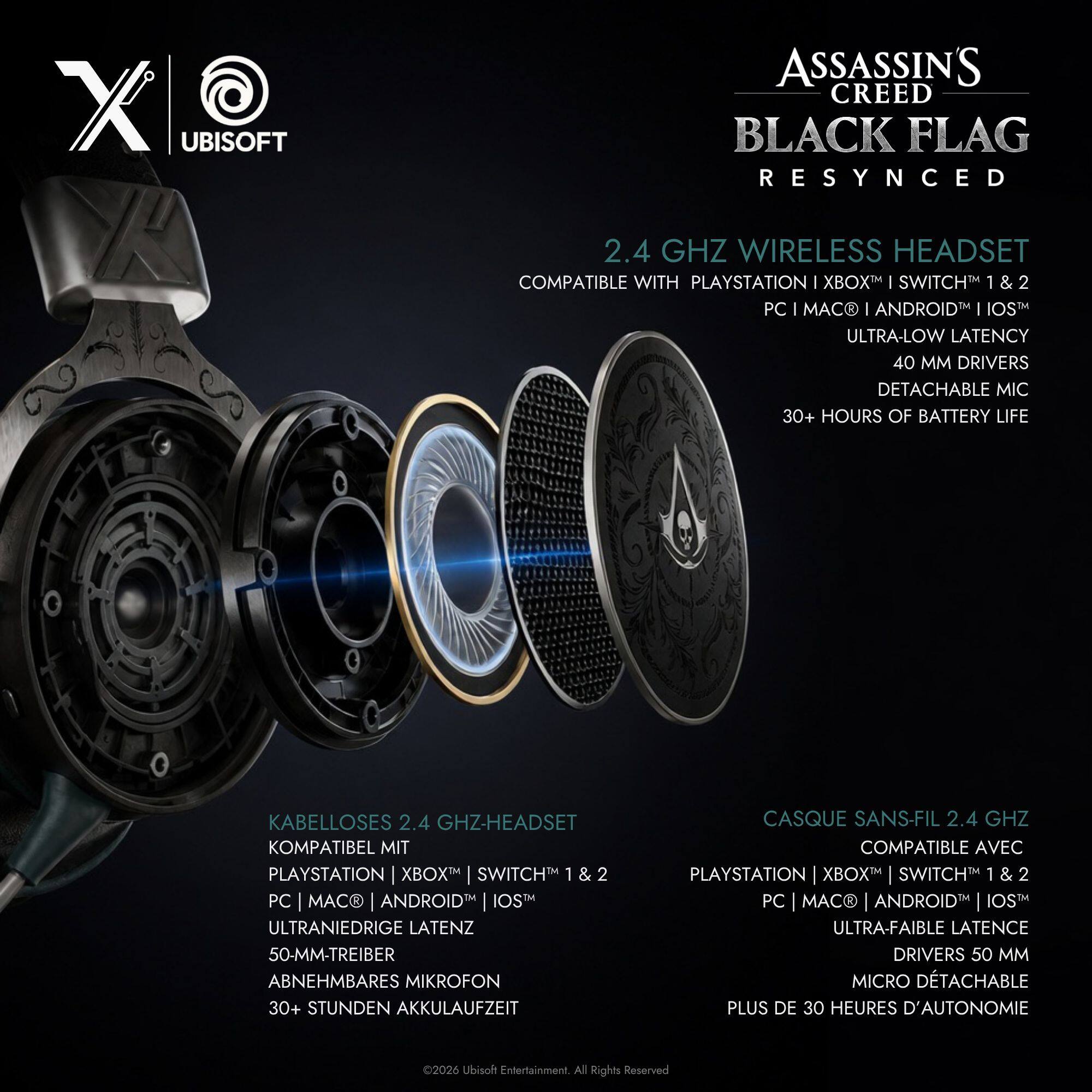 X @ UBISOFT R  
ASSASSIN'S CREED BLACK FLAG RESYNCD 2.4 GHZ WIRELESS HEADSET COMPATIBLE WITH PLAYSTATION 1 XBOX I SWITCH 1&2 PC I MAC 1 ANDROID I IOS ULTRA-LOW LATENCY 40 MM DRIVERS DETACHABLE MIC 30+ HOURS OF BATTERY LIFE  
KABELLOSES 2.4 GHZ-HEADSET KOMPATIBEL MIT PLAYSTATION XBOX SWITCH 1 & 2 PC MACR ANDROID IOS ULTRANIEDRIGE LATENZ 50-MM-TREIBER ABNEHMBARES MIKROFON 30+ STUNDEN AKKULAUFZEIT  
CASQUE SANS-FIL 2.4 GHZ COMPATIBLE AVEC PLAYSTATION XBOX SWITCH 1&2 PC MACR ANDROID IOS ULTRA-FAIBLE LATENCE DRIVERS 50 MM MICRO DETACHABLE PLUS DE 30 HEURES D'AUTONOMIE  
2026 Ubisoft Entertainment. All Rights Reserved