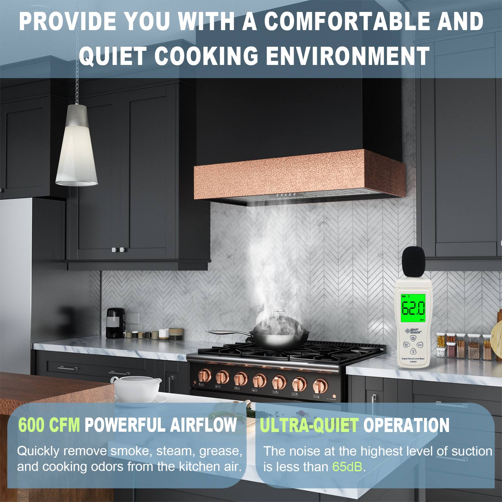 PROVIDE YOU WITH A COMFORTABLE AND QUIET COOKING ENVIRONMENT

600 CFM POWERFUL AIRFLOW
Quickly remove smoke, steam, grease, and cooking odors from the kitchen air.

ULTRA-QUIET OPERATION
The noise at the highest level of suction is less than 65dB.