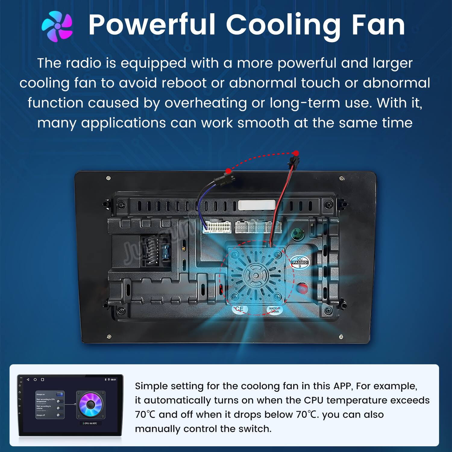Powerful Cooling Fan

The radio is equipped with a more powerful and larger cooling fan to avoid reboot or abnormal touch or abnormal function caused by overheating or long-term use. With it, many applications can work smooth at the same time.

Simple setting for the cooling fan in this APP, For example, it automatically turns on when the CPU temperature exceeds 70°C and off when it drops below 70°C. You can also manually control the switch.