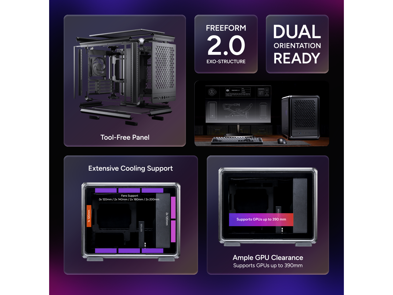 FREEFORM 2.0 EXO-STRUCTURE DUAL ORIENTATION READY  
Tool-Free Panel  
Extensive Cooling Support  
Fans Support: 3x 120mm, 2x 140mm, 2x 180mm, 2x 200mm, 120mm  
Supports GPUs up to 390mm  
Ample GPU Clearance