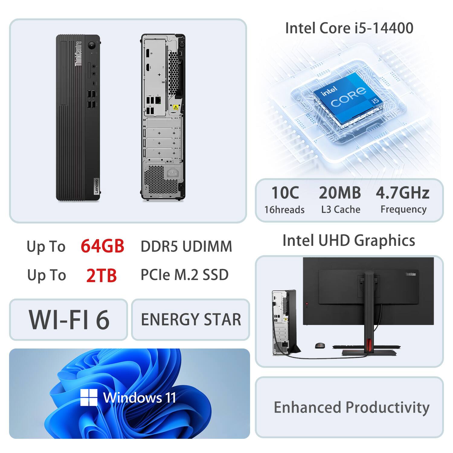 - ThinkCentre Intel Core i5-14400
- 10C 20MB 4.7GHz
- 16threads L3 Cache Frequency
- Up To 64GB DDR5 UDIMM
- Up To 2TB PCIe M.2 SSD
- Intel UHD Graphics
- WI-FI 6
- ENERGY STAR
- Windows 11
- Enhanced Productivity