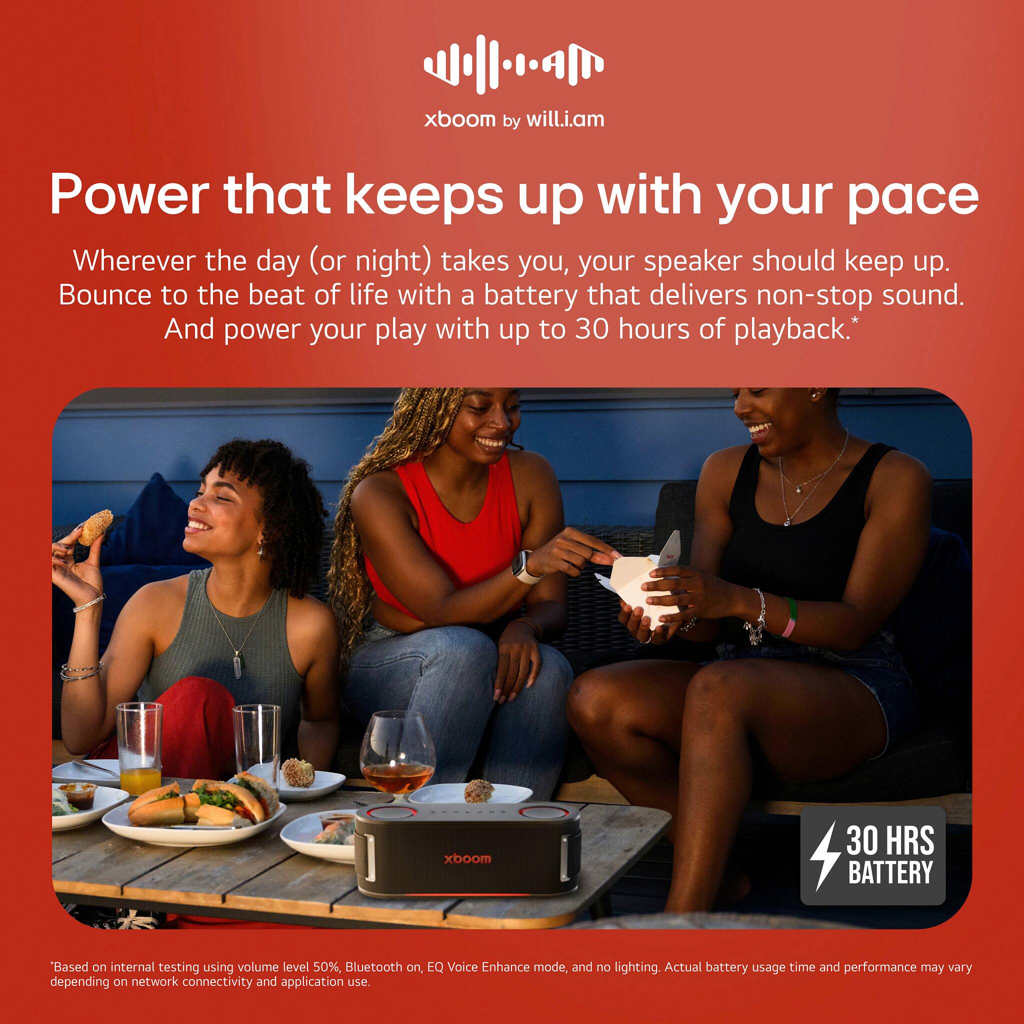 xboom by will.i.am
Power that keeps up with your pace
Wherever the day (or night) takes you, your speaker should keep up.
Bounce to the beat of life with a battery that delivers non-stop sound.
And power your play with up to 30 hours of playback.*
xboom 30 HRS BATTERY
Based on internal testing using volume level 50%, Bluetooth on, EQ Voice Enhance mode, and no lighting. Actual battery usage time and performance may vary depending on network connectivity and application use.