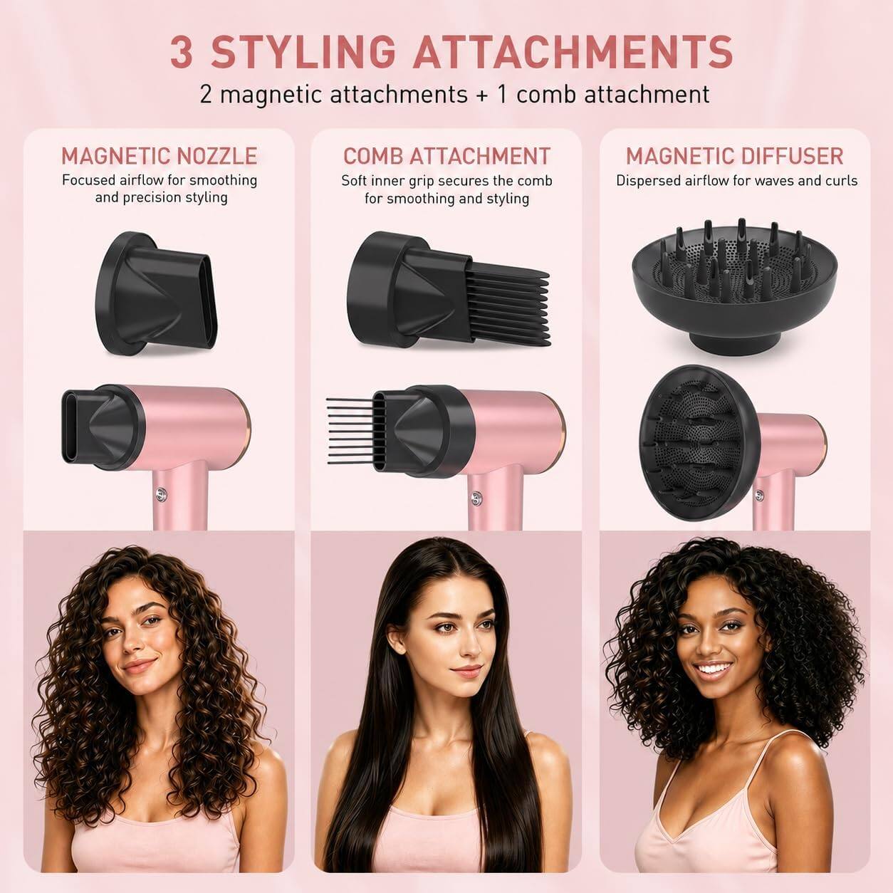 3 STYLING ATTACHMENTS  
2 magnetic attachments + 1 comb attachment

MAGNETIC NOZZLE  
Focused airflow for smoothing and precision styling

COMB ATTACHMENT  
Soft inner grip secures the comb for smoothing and styling

MAGNETIC DIFFUSER  
Dispersed airflow for waves and curls