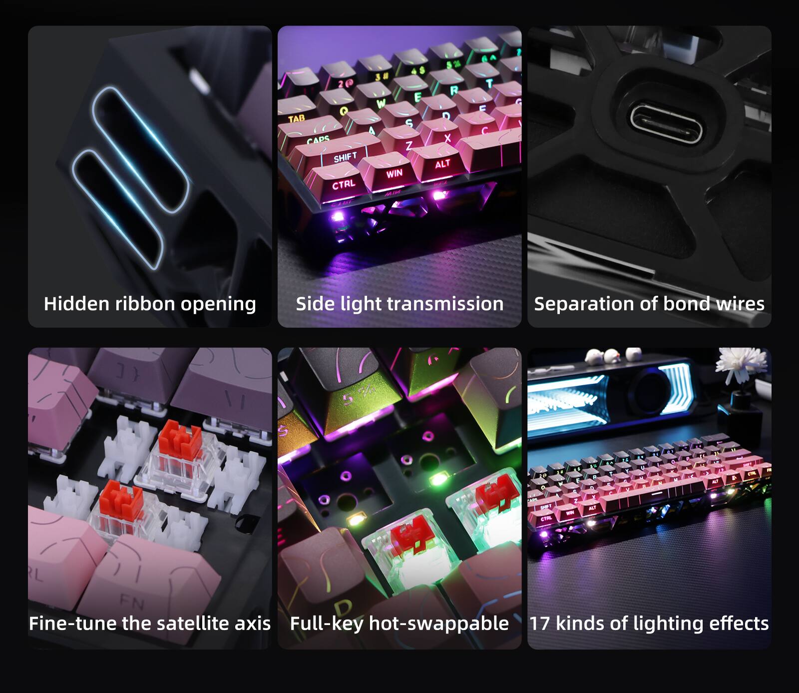 - Hidden ribbon opening
- Side light transmission
- Separation of bond wires
- Fine-tune the satellite axis
- Full-key hot-swappable
- 17 kinds of lighting effects