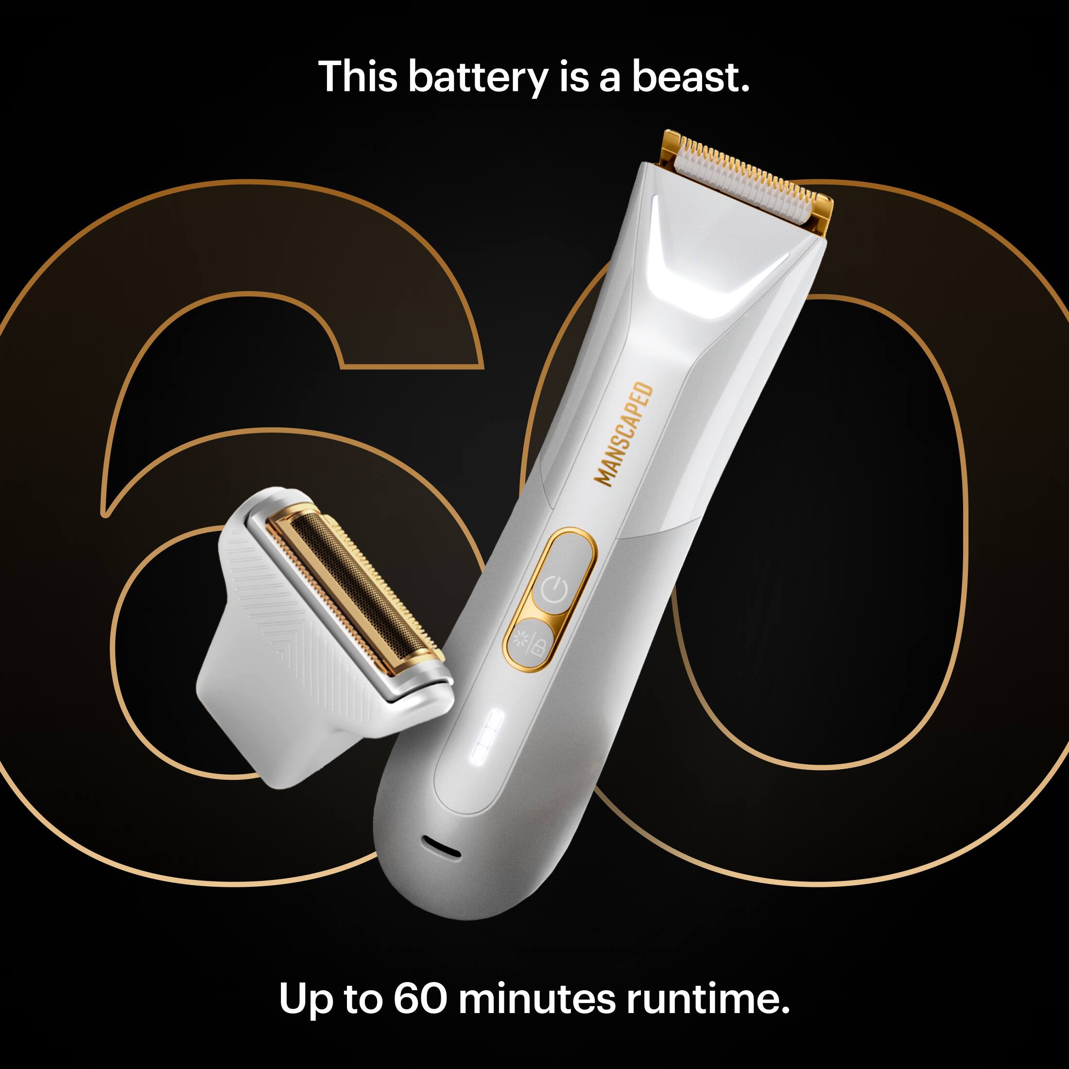 This battery is a beast. MANSCAPED d * * Up to 60 minutes runtime.