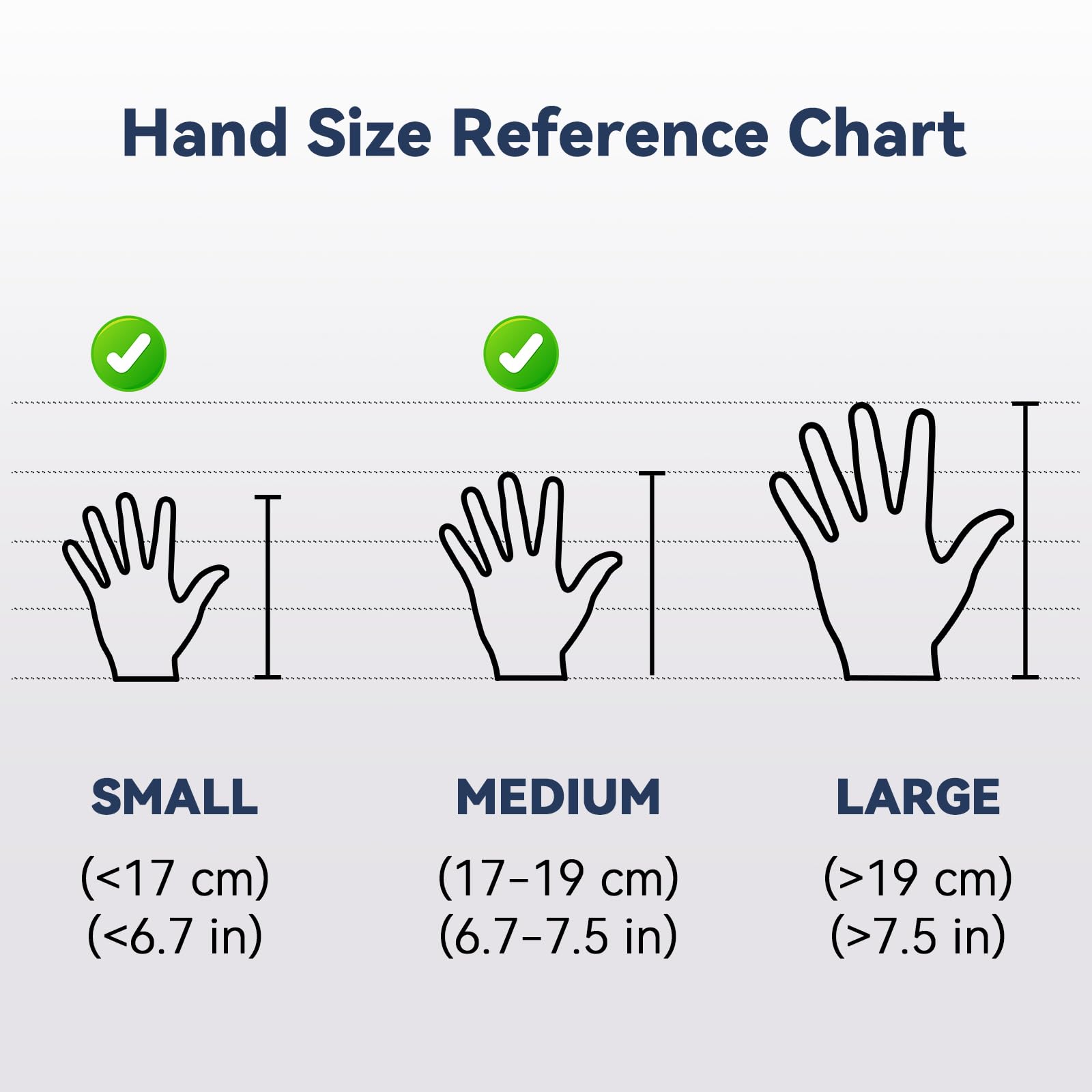 Hand Size Reference Chart

SMALL (<17 cm) (<6.7 in)

MEDIUM (17-19 cm) (6.7-7.5 in)

LARGE (>19 cm) (>7.5 in)