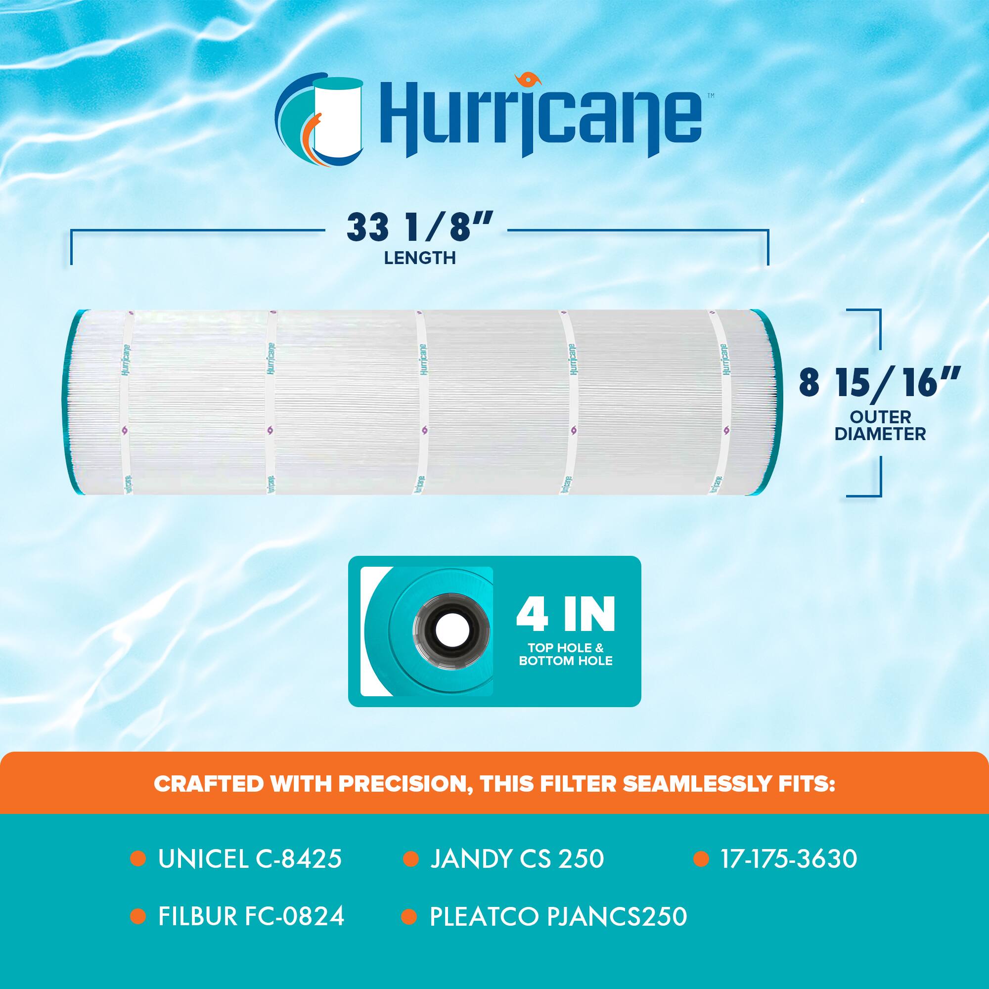 Hurricane

33 1/8" LENGTH

8 15/16" OUTER DIAMETER

4 IN TOP HOLE & BOTTOM HOLE

CRAFTED WITH PRECISION, THIS FILTER SEAMLESSLY FITS:

- UNICEL C-8425
- FILBUR FC-0824
- JANDY CS 250
- 17-175-3630
- PLEATCO PJANCS250