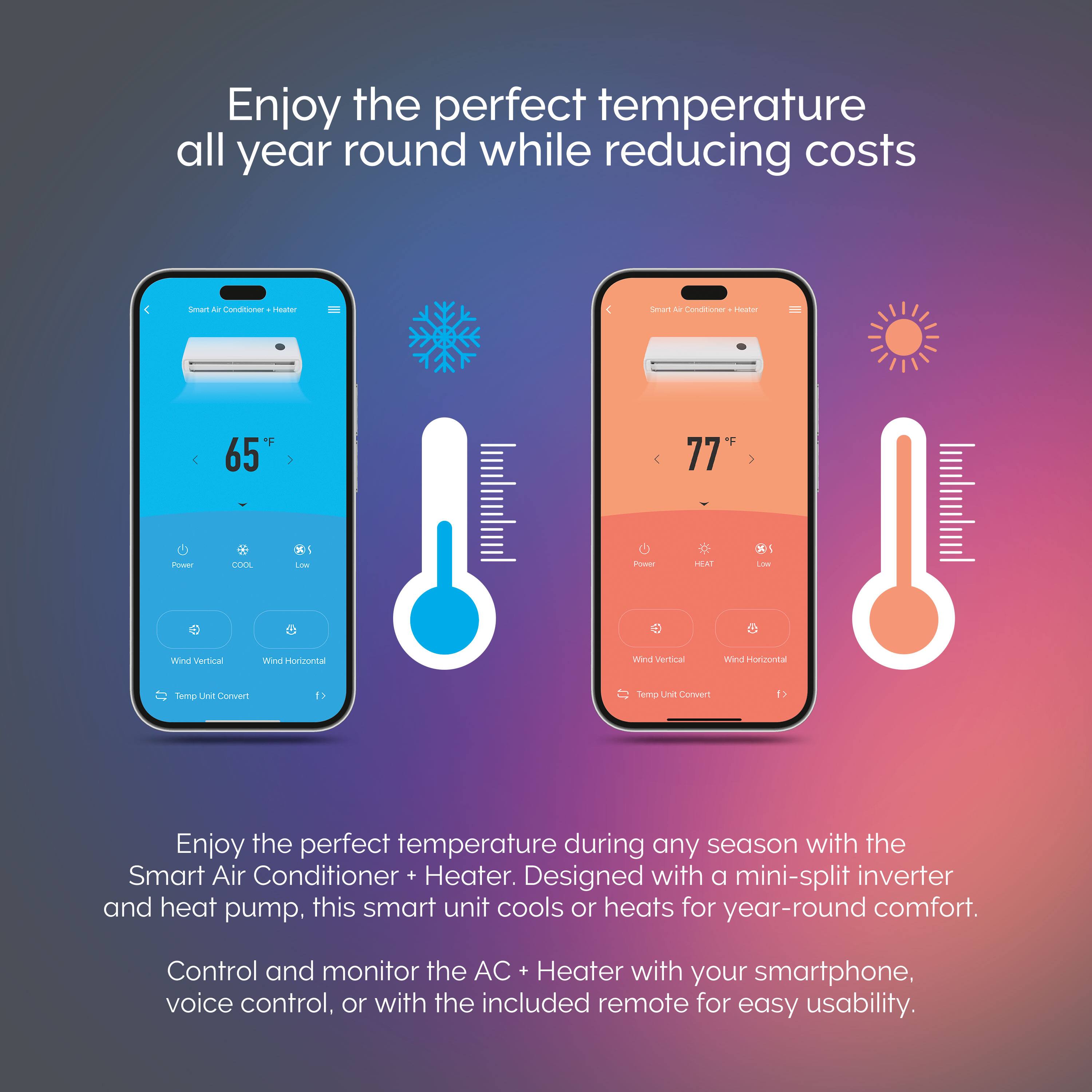 Enjoy the perfect temperature all year round while reducing costs

Enjoy the perfect temperature during any season with the Smart Air Conditioner + Heater. Designed with a mini-split inverter and heat pump, this smart unit cools or heats for year-round comfort. Control and monitor the AC + Heater with your smartphone, voice control, or with the included remote for easy usability.