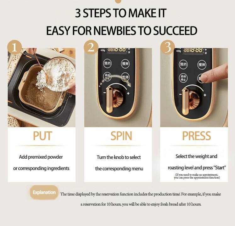 3 STEPS TO MAKE IT EASY FOR NEWBIES TO SUCCEED

1. PUT
   Add premixed powder or corresponding ingredients

2. SPIN
   Turn the knob to select the corresponding menu

3. PRESS
   Select the weight and roasting level and press "Start"
   (If you need to make an appointment, you can press the appointment function)

Explanation
The time displayed by the reservation function includes the production time. For example, if you make a reservation for 10 hours, you will be able to enjoy fresh bread after 10 hours.