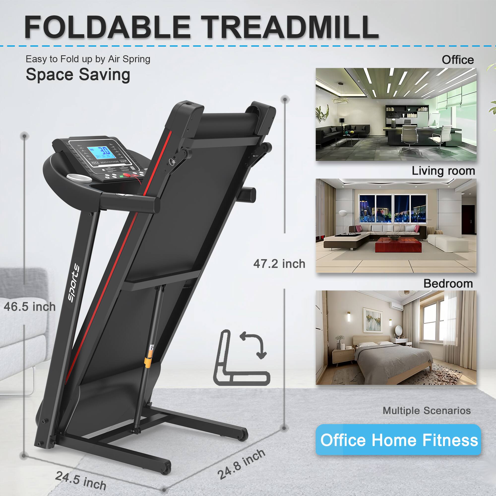 FOLDABLE TREADMILL  
Easy to Fold up by Air Spring  
Space Saving  

46.5 inch  
47.2 inch  
24.5 inch  
24.8 inch  

Office  
Living room  
Bedroom  

Multiple Scenarios  
Office Home Fitness