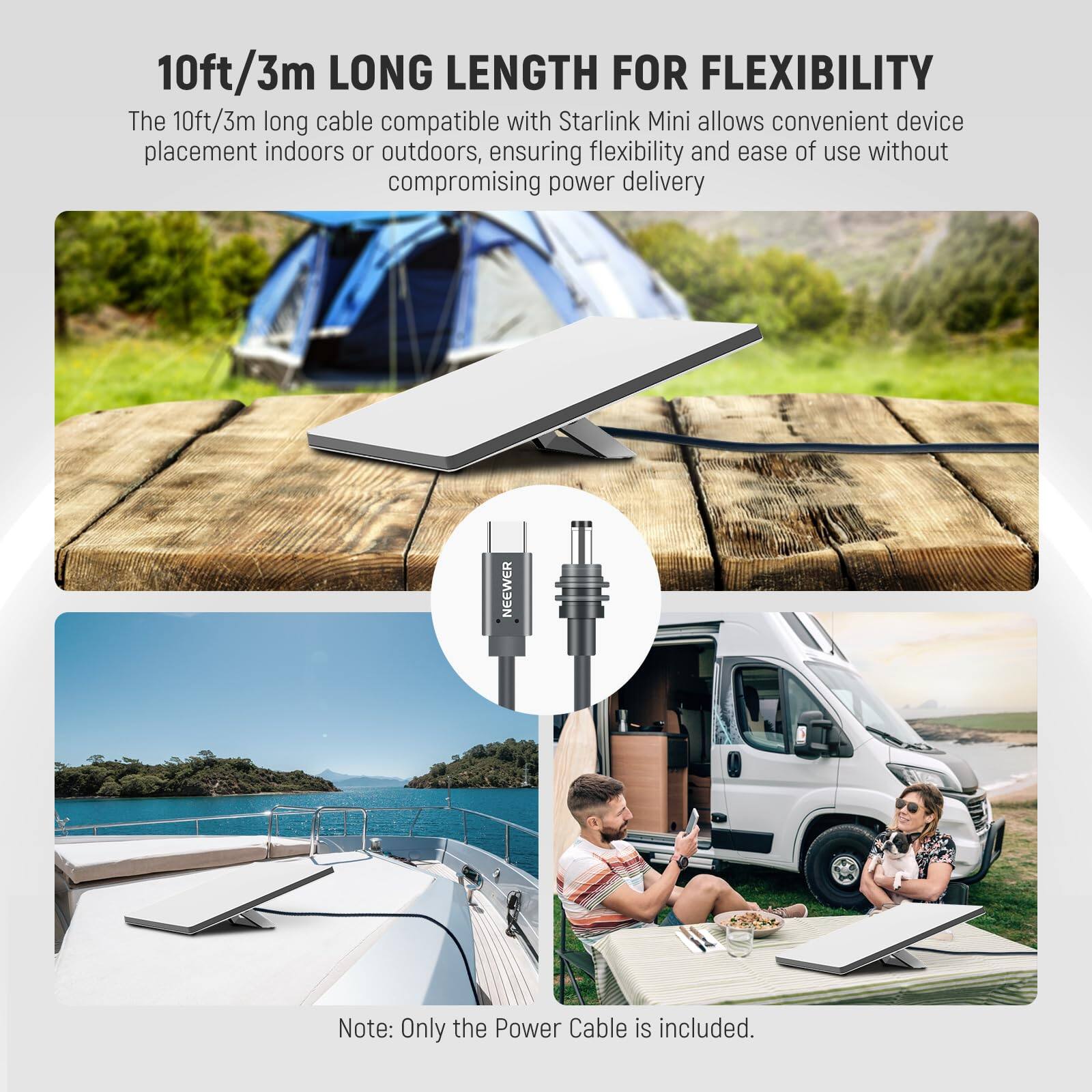 10ft/3m LONG LENGTH FOR FLEXIBILITY

The 10ft/3m long cable compatible with Starlink Mini allows convenient device placement indoors or outdoors, ensuring flexibility and ease of use without compromising power delivery.

Note: Only the Power Cable is included.