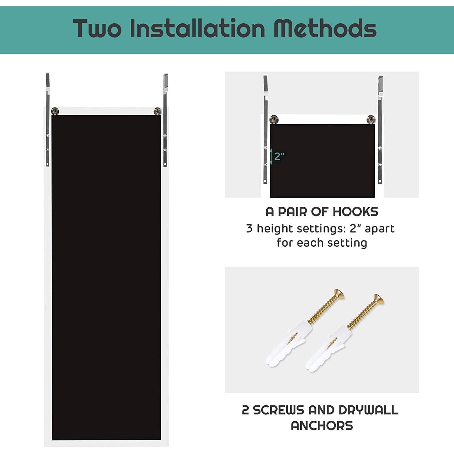 Two Installation Methods

A PAIR OF HOOKS
3 height settings: 2" apart for each setting
2 SCREWS AND DRYWALL ANCHORS